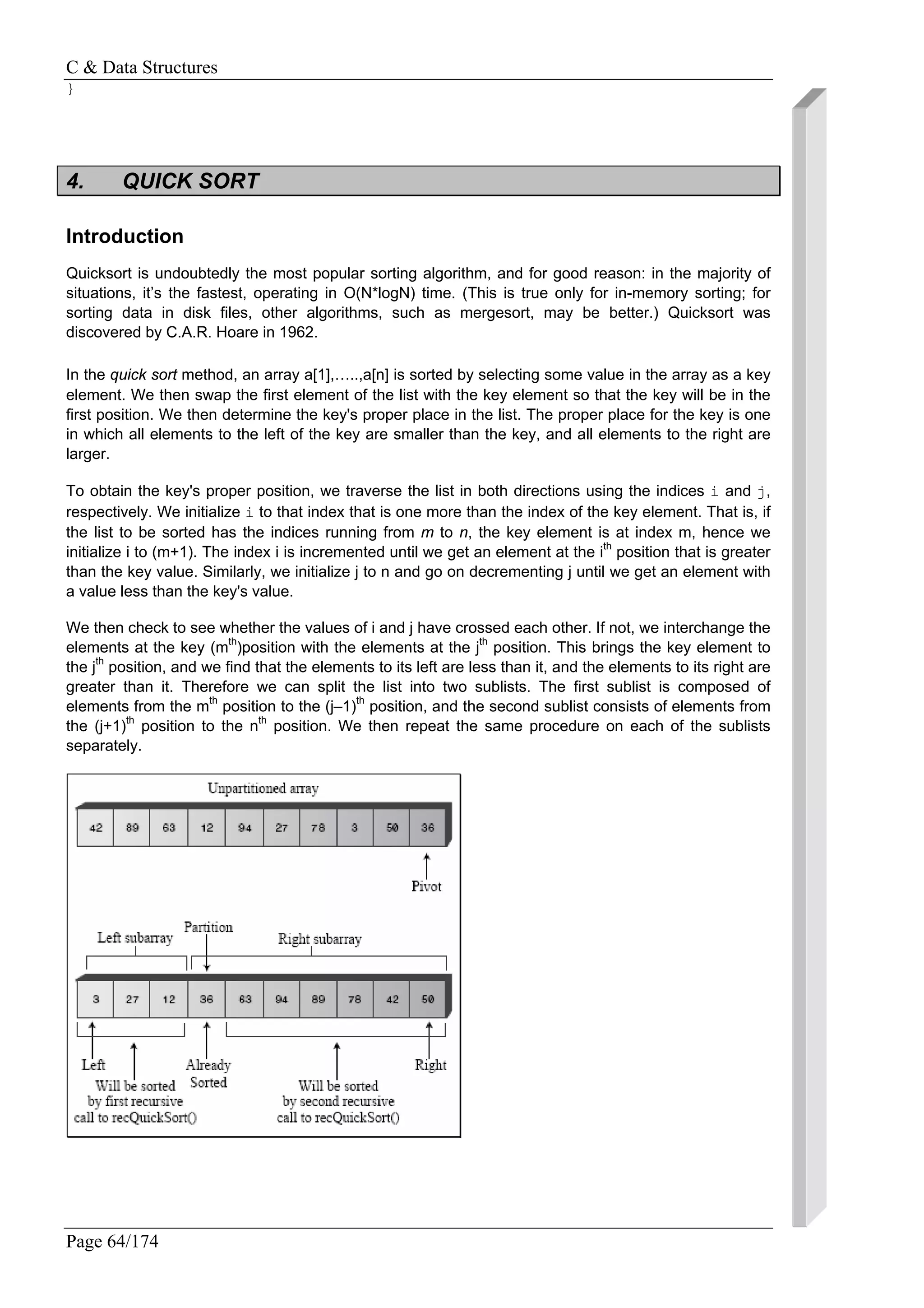 C & Data Structures
Page 64/174
}
4. QUICK SORT
Introduction
Quicksort is undoubtedly the most popular sorting algorithm, and for good reason: in the majority of
situations, it’s the fastest, operating in O(N*logN) time. (This is true only for in-memory sorting; for
sorting data in disk files, other algorithms, such as mergesort, may be better.) Quicksort was
discovered by C.A.R. Hoare in 1962.
In the quick sort method, an array a[1],…..,a[n] is sorted by selecting some value in the array as a key
element. We then swap the first element of the list with the key element so that the key will be in the
first position. We then determine the key's proper place in the list. The proper place for the key is one
in which all elements to the left of the key are smaller than the key, and all elements to the right are
larger.
To obtain the key's proper position, we traverse the list in both directions using the indices i and j,
respectively. We initialize i to that index that is one more than the index of the key element. That is, if
the list to be sorted has the indices running from m to n, the key element is at index m, hence we
initialize i to (m+1). The index i is incremented until we get an element at the ith
position that is greater
than the key value. Similarly, we initialize j to n and go on decrementing j until we get an element with
a value less than the key's value.
We then check to see whether the values of i and j have crossed each other. If not, we interchange the
elements at the key (mth
)position with the elements at the jth
position. This brings the key element to
the jth
position, and we find that the elements to its left are less than it, and the elements to its right are
greater than it. Therefore we can split the list into two sublists. The first sublist is composed of
elements from the mth
position to the (j–1)th
position, and the second sublist consists of elements from
the (j+1)th
position to the nth
position. We then repeat the same procedure on each of the sublists
separately.
 