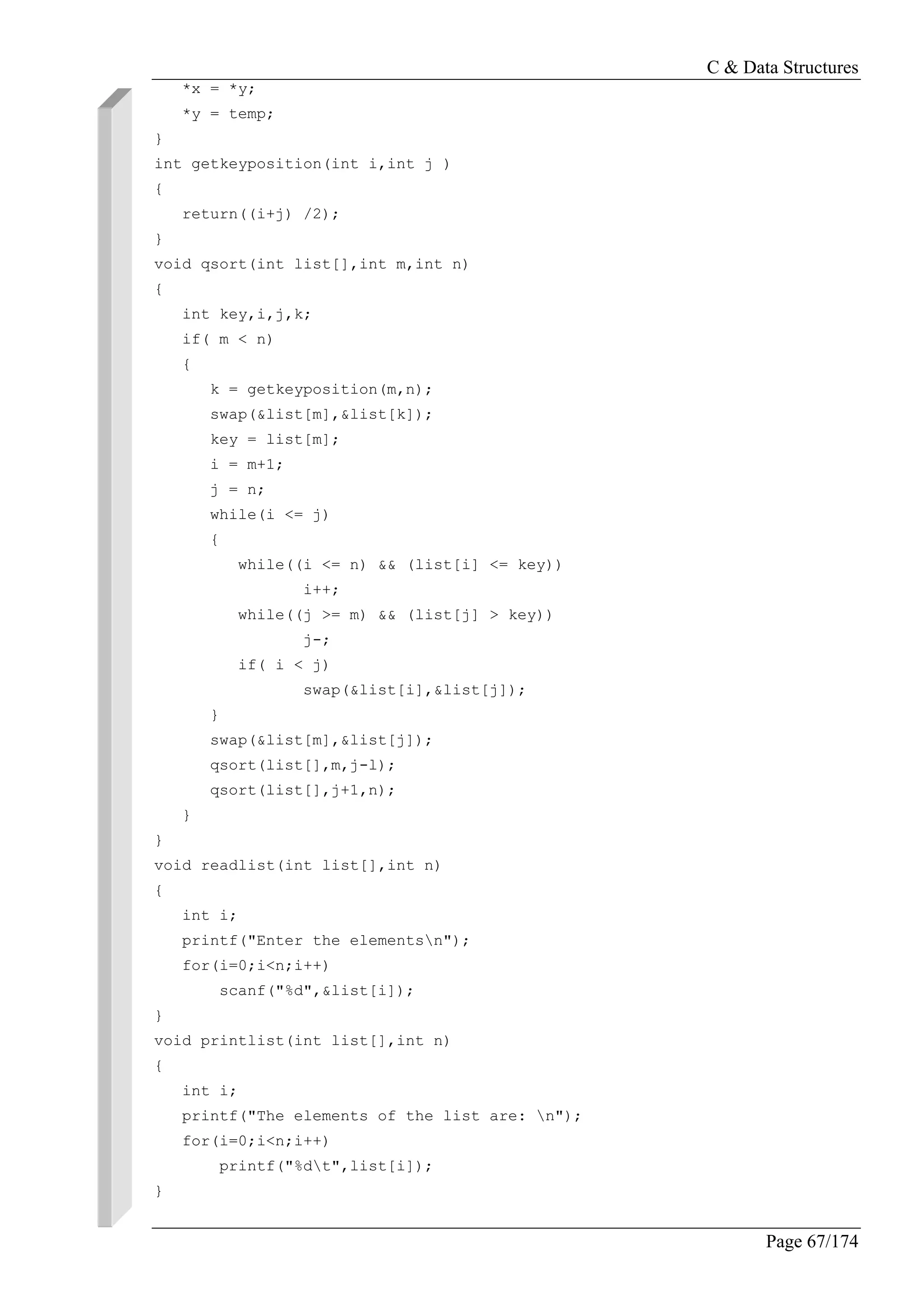 C & Data Structures
Page 67/174
*x = *y;
*y = temp;
}
int getkeyposition(int i,int j )
{
return((i+j) /2);
}
void qsort(int list[],int m,int n)
{
int key,i,j,k;
if( m < n)
{
k = getkeyposition(m,n);
swap(&list[m],&list[k]);
key = list[m];
i = m+1;
j = n;
while(i <= j)
{
while((i <= n) && (list[i] <= key))
i++;
while((j >= m) && (list[j] > key))
j-;
if( i < j)
swap(&list[i],&list[j]);
}
swap(&list[m],&list[j]);
qsort(list[],m,j-l);
qsort(list[],j+1,n);
}
}
void readlist(int list[],int n)
{
int i;
printf("Enter the elementsn");
for(i=0;i<n;i++)
scanf("%d",&list[i]);
}
void printlist(int list[],int n)
{
int i;
printf("The elements of the list are: n");
for(i=0;i<n;i++)
printf("%dt",list[i]);
}
 