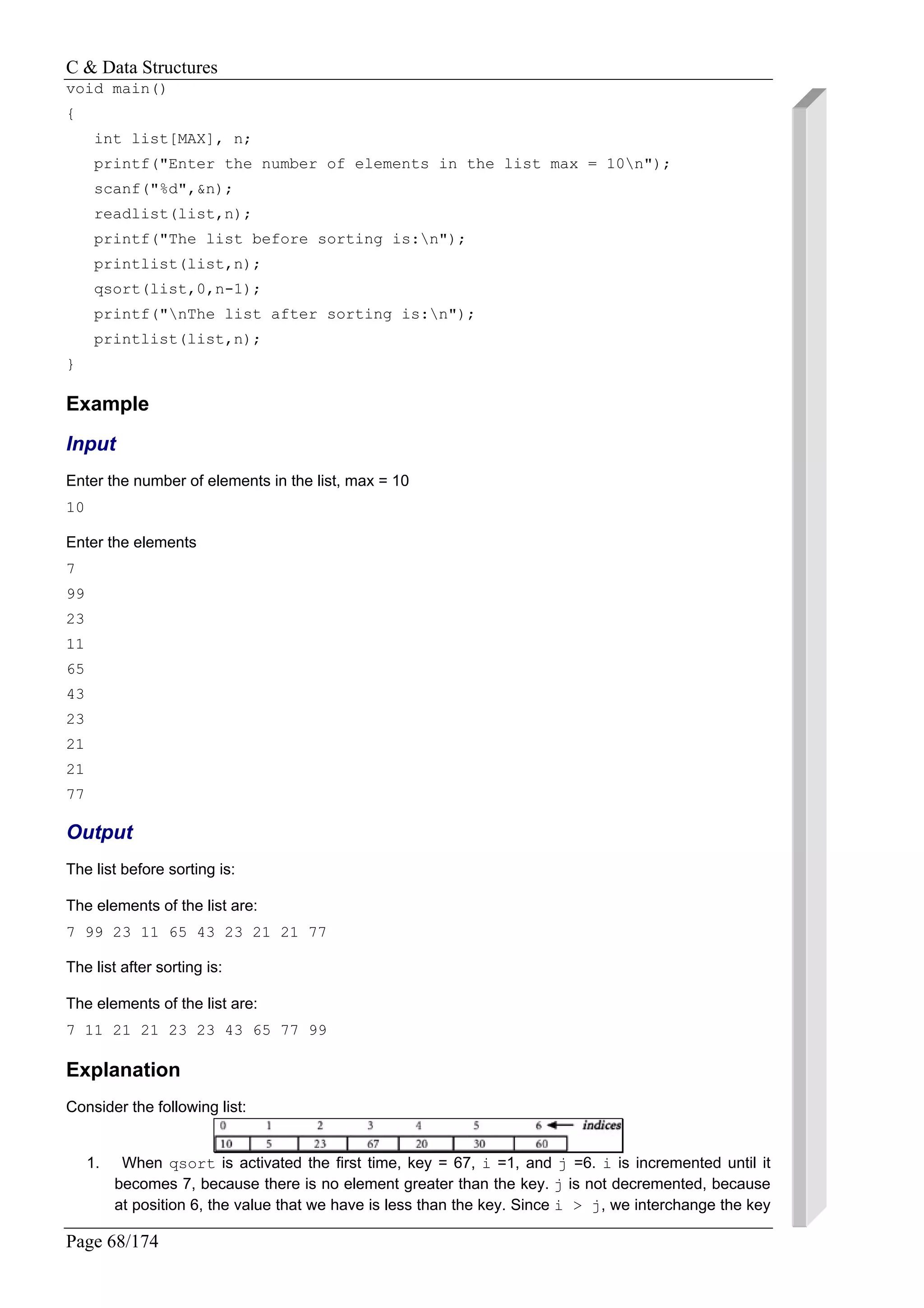 C & Data Structures
Page 68/174
void main()
{
int list[MAX], n;
printf("Enter the number of elements in the list max = 10n");
scanf("%d",&n);
readlist(list,n);
printf("The list before sorting is:n");
printlist(list,n);
qsort(list,0,n-1);
printf("nThe list after sorting is:n");
printlist(list,n);
}
Example
Input
Enter the number of elements in the list, max = 10
10
Enter the elements
7
99
23
11
65
43
23
21
21
77
Output
The list before sorting is:
The elements of the list are:
7 99 23 11 65 43 23 21 21 77
The list after sorting is:
The elements of the list are:
7 11 21 21 23 23 43 65 77 99
Explanation
Consider the following list:
1. When qsort is activated the first time, key = 67, i =1, and j =6. i is incremented until it
becomes 7, because there is no element greater than the key. j is not decremented, because
at position 6, the value that we have is less than the key. Since i > j, we interchange the key
 