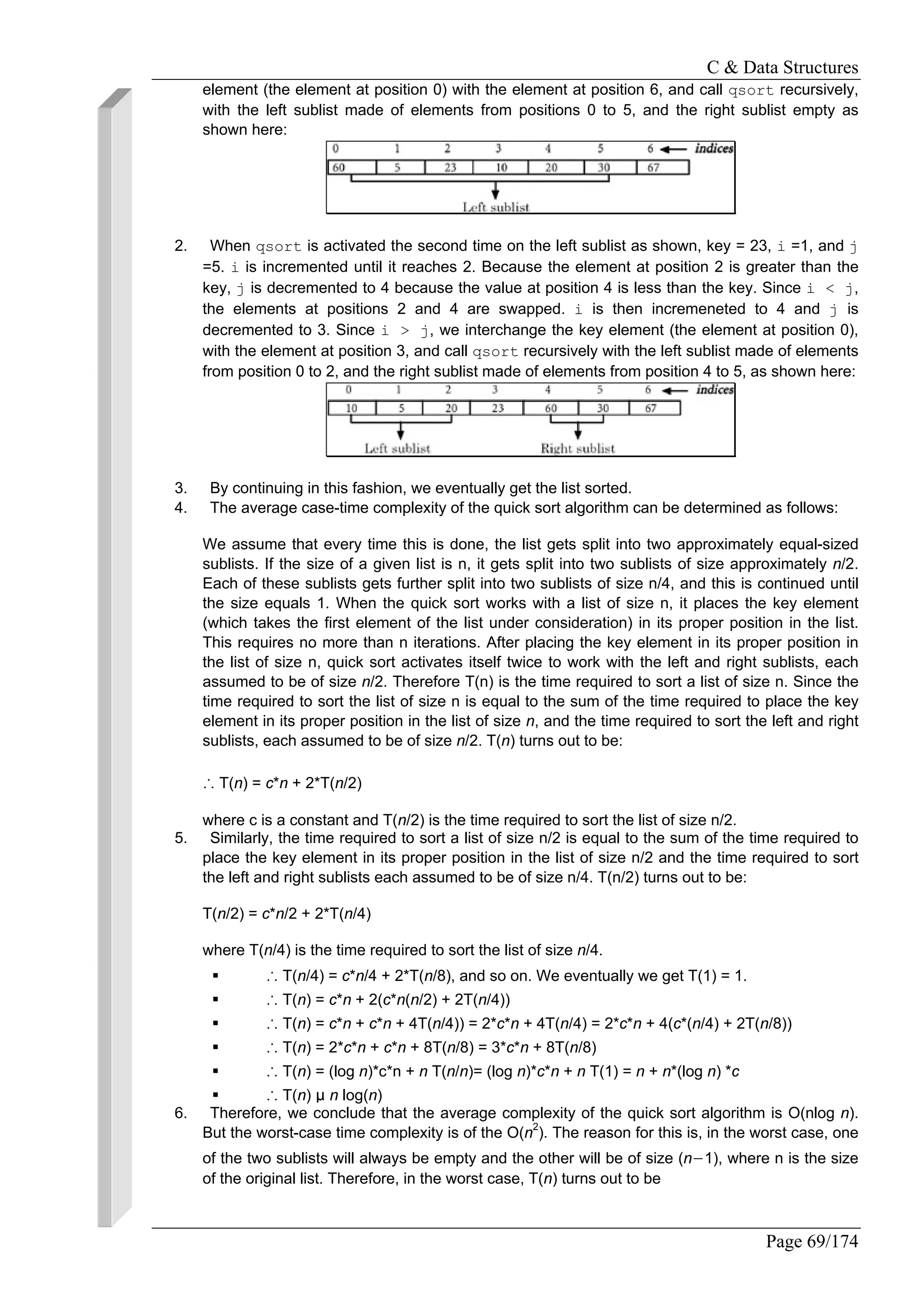 C & Data Structures
Page 69/174
element (the element at position 0) with the element at position 6, and call qsort recursively,
with the left sublist made of elements from positions 0 to 5, and the right sublist empty as
shown here:
2. When qsort is activated the second time on the left sublist as shown, key = 23, i =1, and j
=5. i is incremented until it reaches 2. Because the element at position 2 is greater than the
key, j is decremented to 4 because the value at position 4 is less than the key. Since i < j,
the elements at positions 2 and 4 are swapped. i is then incremeneted to 4 and j is
decremented to 3. Since i > j, we interchange the key element (the element at position 0),
with the element at position 3, and call qsort recursively with the left sublist made of elements
from position 0 to 2, and the right sublist made of elements from position 4 to 5, as shown here:
3. By continuing in this fashion, we eventually get the list sorted.
4. The average case-time complexity of the quick sort algorithm can be determined as follows:
We assume that every time this is done, the list gets split into two approximately equal-sized
sublists. If the size of a given list is n, it gets split into two sublists of size approximately n/2.
Each of these sublists gets further split into two sublists of size n/4, and this is continued until
the size equals 1. When the quick sort works with a list of size n, it places the key element
(which takes the first element of the list under consideration) in its proper position in the list.
This requires no more than n iterations. After placing the key element in its proper position in
the list of size n, quick sort activates itself twice to work with the left and right sublists, each
assumed to be of size n/2. Therefore T(n) is the time required to sort a list of size n. Since the
time required to sort the list of size n is equal to the sum of the time required to place the key
element in its proper position in the list of size n, and the time required to sort the left and right
sublists, each assumed to be of size n/2. T(n) turns out to be:
∴ T(n) = c*n + 2*T(n/2)
where c is a constant and T(n/2) is the time required to sort the list of size n/2.
5. Similarly, the time required to sort a list of size n/2 is equal to the sum of the time required to
place the key element in its proper position in the list of size n/2 and the time required to sort
the left and right sublists each assumed to be of size n/4. T(n/2) turns out to be:
T(n/2) = c*n/2 + 2*T(n/4)
where T(n/4) is the time required to sort the list of size n/4.
∴ T(n/4) = c*n/4 + 2*T(n/8), and so on. We eventually we get T(1) = 1.
∴ T(n) = c*n + 2(c*n(n/2) + 2T(n/4))
∴ T(n) = c*n + c*n + 4T(n/4)) = 2*c*n + 4T(n/4) = 2*c*n + 4(c*(n/4) + 2T(n/8))
∴ T(n) = 2*c*n + c*n + 8T(n/8) = 3*c*n + 8T(n/8)
∴ T(n) = (log n)*c*n + n T(n/n)= (log n)*c*n + n T(1) = n + n*(log n) *c
∴ T(n) µ n log(n)
6. Therefore, we conclude that the average complexity of the quick sort algorithm is O(nlog n).
But the worst-case time complexity is of the O(n2
). The reason for this is, in the worst case, one
of the two sublists will always be empty and the other will be of size (n−1), where n is the size
of the original list. Therefore, in the worst case, T(n) turns out to be
 