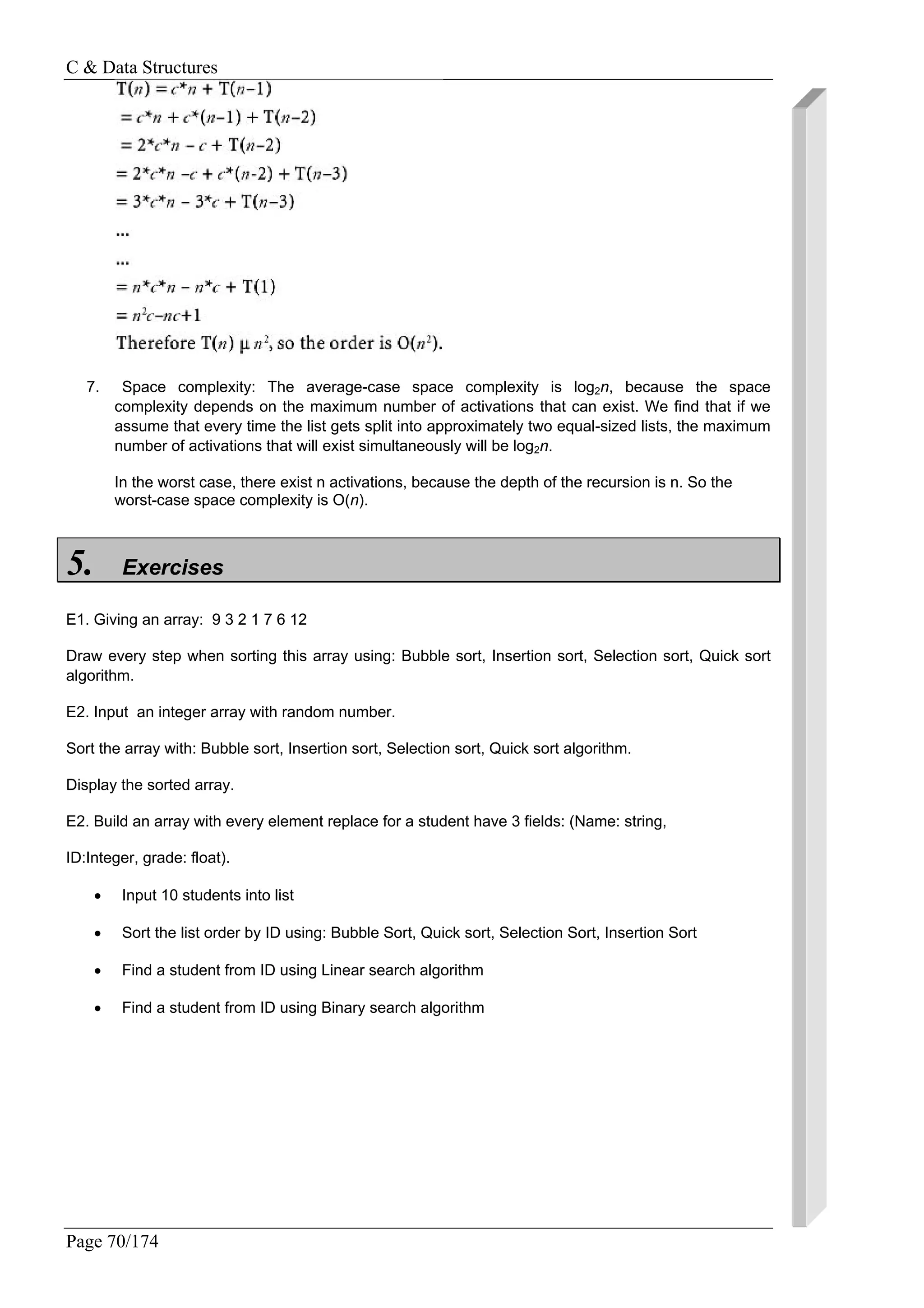 C & Data Structures
Page 70/174
7. Space complexity: The average-case space complexity is log2n, because the space
complexity depends on the maximum number of activations that can exist. We find that if we
assume that every time the list gets split into approximately two equal-sized lists, the maximum
number of activations that will exist simultaneously will be log2n.
In the worst case, there exist n activations, because the depth of the recursion is n. So the
worst-case space complexity is O(n).
5. Exercises
E1. Giving an array: 9 3 2 1 7 6 12
Draw every step when sorting this array using: Bubble sort, Insertion sort, Selection sort, Quick sort
algorithm.
E2. Input an integer array with random number.
Sort the array with: Bubble sort, Insertion sort, Selection sort, Quick sort algorithm.
Display the sorted array.
E2. Build an array with every element replace for a student have 3 fields: (Name: string,
ID:Integer, grade: float).
• Input 10 students into list
• Sort the list order by ID using: Bubble Sort, Quick sort, Selection Sort, Insertion Sort
• Find a student from ID using Linear search algorithm
• Find a student from ID using Binary search algorithm
 