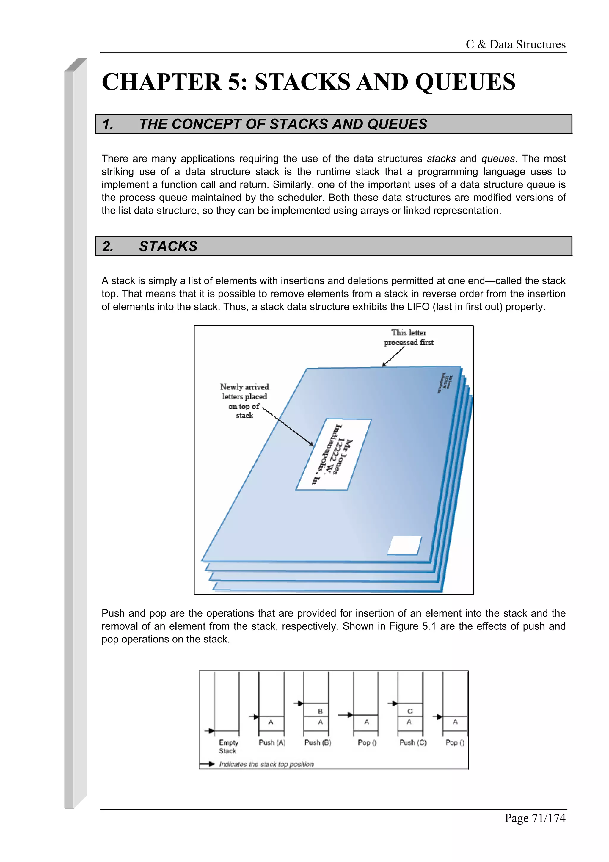 C & Data Structures
Page 71/174
CHAPTER 5: STACKS AND QUEUES
1. THE CONCEPT OF STACKS AND QUEUES
There are many applications requiring the use of the data structures stacks and queues. The most
striking use of a data structure stack is the runtime stack that a programming language uses to
implement a function call and return. Similarly, one of the important uses of a data structure queue is
the process queue maintained by the scheduler. Both these data structures are modified versions of
the list data structure, so they can be implemented using arrays or linked representation.
2. STACKS
A stack is simply a list of elements with insertions and deletions permitted at one end—called the stack
top. That means that it is possible to remove elements from a stack in reverse order from the insertion
of elements into the stack. Thus, a stack data structure exhibits the LIFO (last in first out) property.
Push and pop are the operations that are provided for insertion of an element into the stack and the
removal of an element from the stack, respectively. Shown in Figure 5.1 are the effects of push and
pop operations on the stack.
 