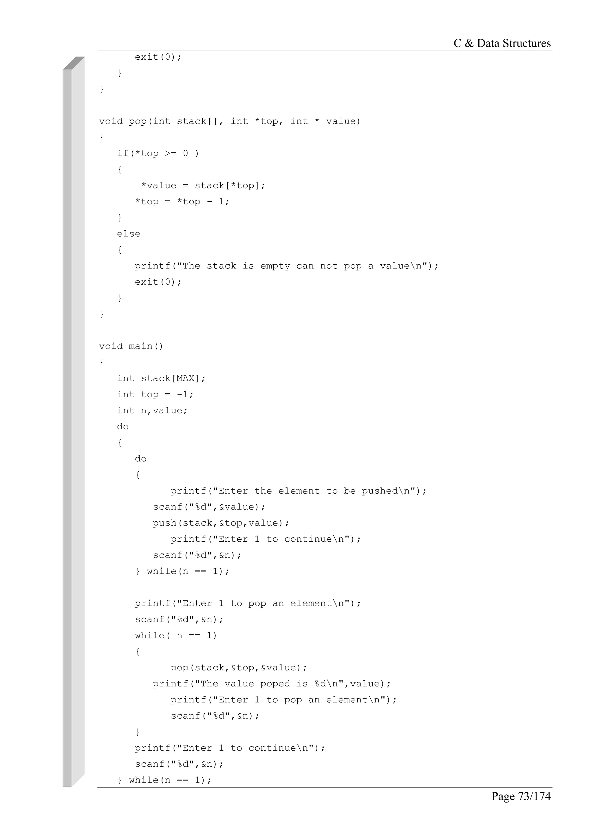C & Data Structures
Page 73/174
exit(0);
}
}
void pop(int stack[], int *top, int * value)
{
if(*top >= 0 )
{
*value = stack[*top];
*top = *top - 1;
}
else
{
printf("The stack is empty can not pop a valuen");
exit(0);
}
}
void main()
{
int stack[MAX];
int top = -1;
int n,value;
do
{
do
{
printf("Enter the element to be pushedn");
scanf("%d",&value);
push(stack,&top,value);
printf("Enter 1 to continuen");
scanf("%d",&n);
} while(n == 1);
printf("Enter 1 to pop an elementn");
scanf("%d",&n);
while( n == 1)
{
pop(stack,&top,&value);
printf("The value poped is %dn",value);
printf("Enter 1 to pop an elementn");
scanf("%d",&n);
}
printf("Enter 1 to continuen");
scanf("%d",&n);
} while(n == 1);
 