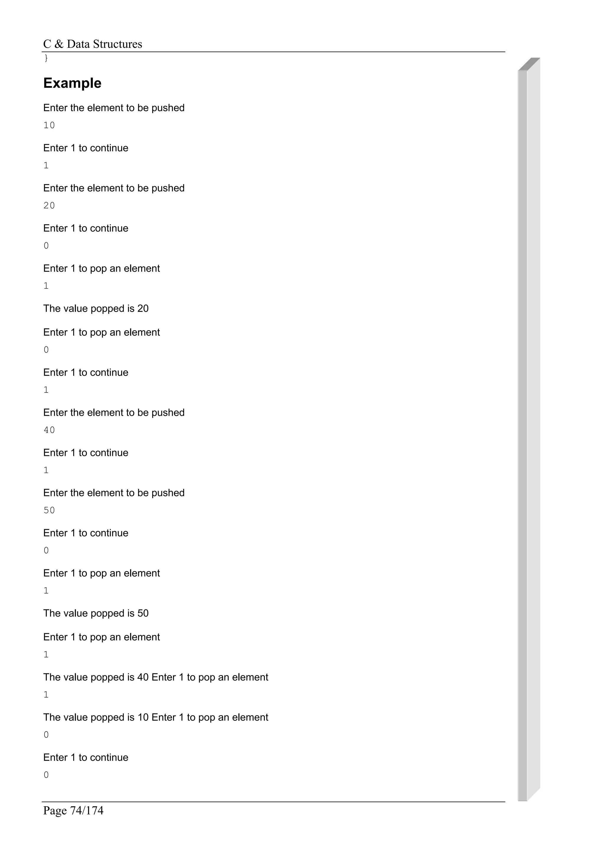C & Data Structures
Page 74/174
}
Example
Enter the element to be pushed
10
Enter 1 to continue
1
Enter the element to be pushed
20
Enter 1 to continue
0
Enter 1 to pop an element
1
The value popped is 20
Enter 1 to pop an element
0
Enter 1 to continue
1
Enter the element to be pushed
40
Enter 1 to continue
1
Enter the element to be pushed
50
Enter 1 to continue
0
Enter 1 to pop an element
1
The value popped is 50
Enter 1 to pop an element
1
The value popped is 40 Enter 1 to pop an element
1
The value popped is 10 Enter 1 to pop an element
0
Enter 1 to continue
0
 