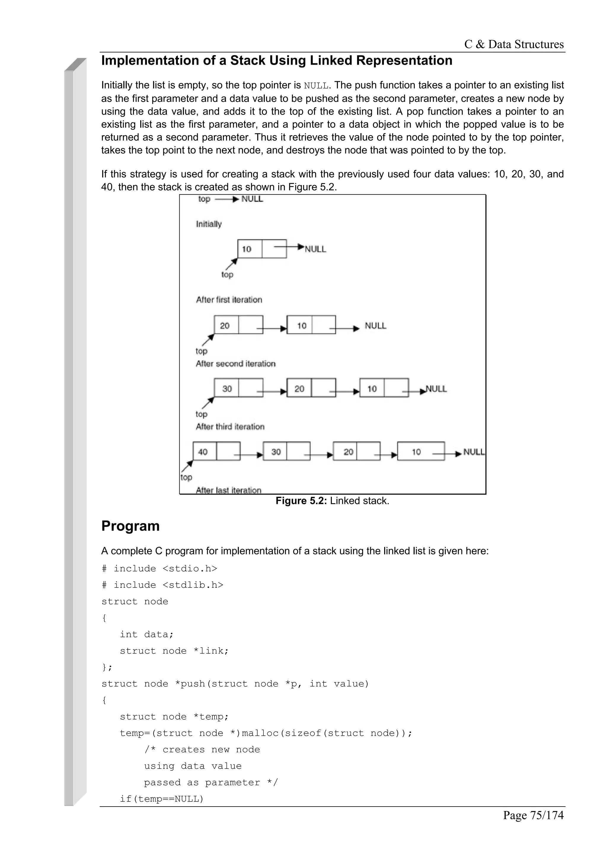 C & Data Structures
Page 75/174
Implementation of a Stack Using Linked Representation
Initially the list is empty, so the top pointer is NULL. The push function takes a pointer to an existing list
as the first parameter and a data value to be pushed as the second parameter, creates a new node by
using the data value, and adds it to the top of the existing list. A pop function takes a pointer to an
existing list as the first parameter, and a pointer to a data object in which the popped value is to be
returned as a second parameter. Thus it retrieves the value of the node pointed to by the top pointer,
takes the top point to the next node, and destroys the node that was pointed to by the top.
If this strategy is used for creating a stack with the previously used four data values: 10, 20, 30, and
40, then the stack is created as shown in Figure 5.2.
Figure 5.2: Linked stack.
Program
A complete C program for implementation of a stack using the linked list is given here:
# include <stdio.h>
# include <stdlib.h>
struct node
{
int data;
struct node *link;
};
struct node *push(struct node *p, int value)
{
struct node *temp;
temp=(struct node *)malloc(sizeof(struct node));
/* creates new node
using data value
passed as parameter */
if(temp==NULL)
 