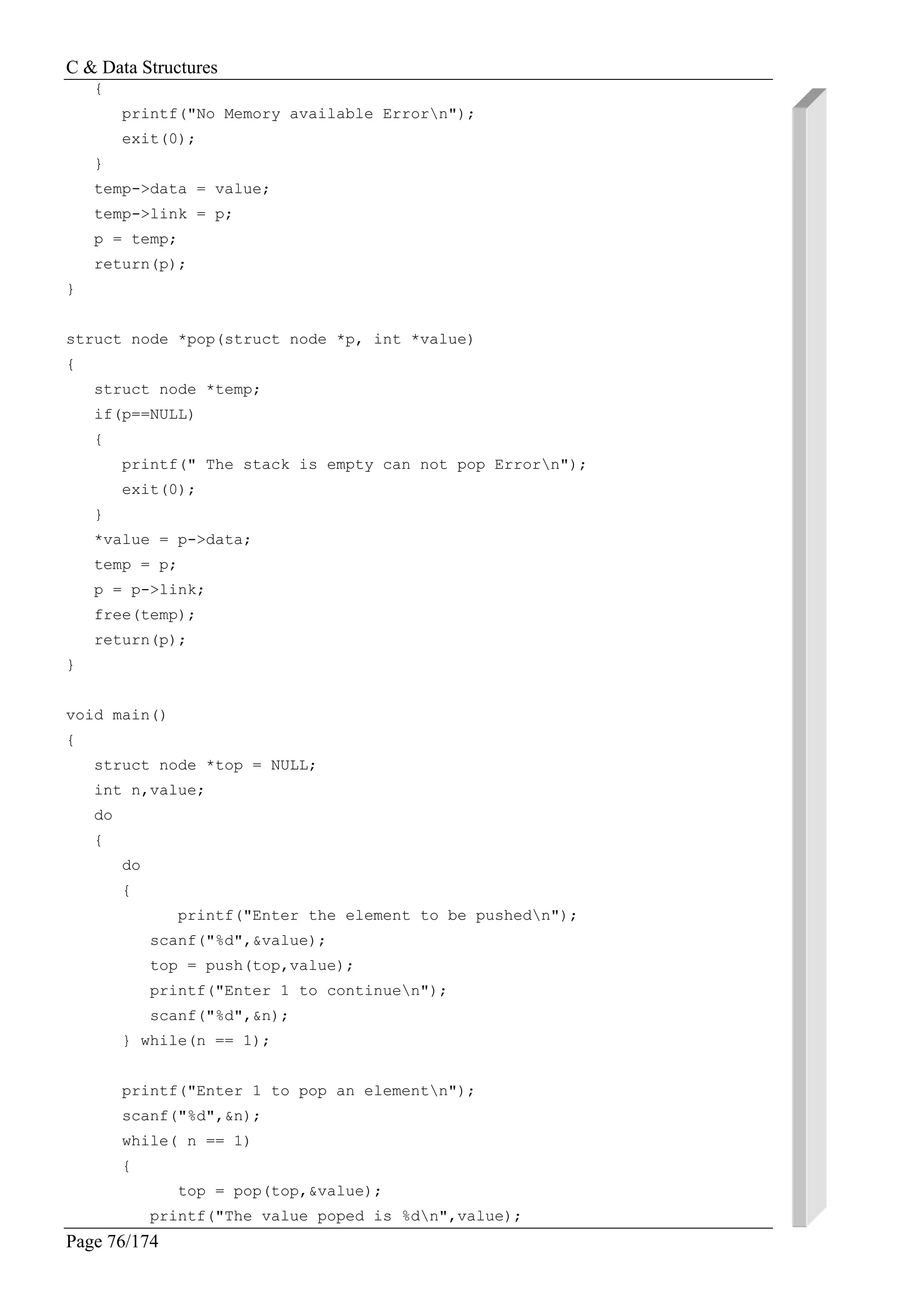 C & Data Structures
Page 76/174
{
printf("No Memory available Errorn");
exit(0);
}
temp->data = value;
temp->link = p;
p = temp;
return(p);
}
struct node *pop(struct node *p, int *value)
{
struct node *temp;
if(p==NULL)
{
printf(" The stack is empty can not pop Errorn");
exit(0);
}
*value = p->data;
temp = p;
p = p->link;
free(temp);
return(p);
}
void main()
{
struct node *top = NULL;
int n,value;
do
{
do
{
printf("Enter the element to be pushedn");
scanf("%d",&value);
top = push(top,value);
printf("Enter 1 to continuen");
scanf("%d",&n);
} while(n == 1);
printf("Enter 1 to pop an elementn");
scanf("%d",&n);
while( n == 1)
{
top = pop(top,&value);
printf("The value poped is %dn",value);
 