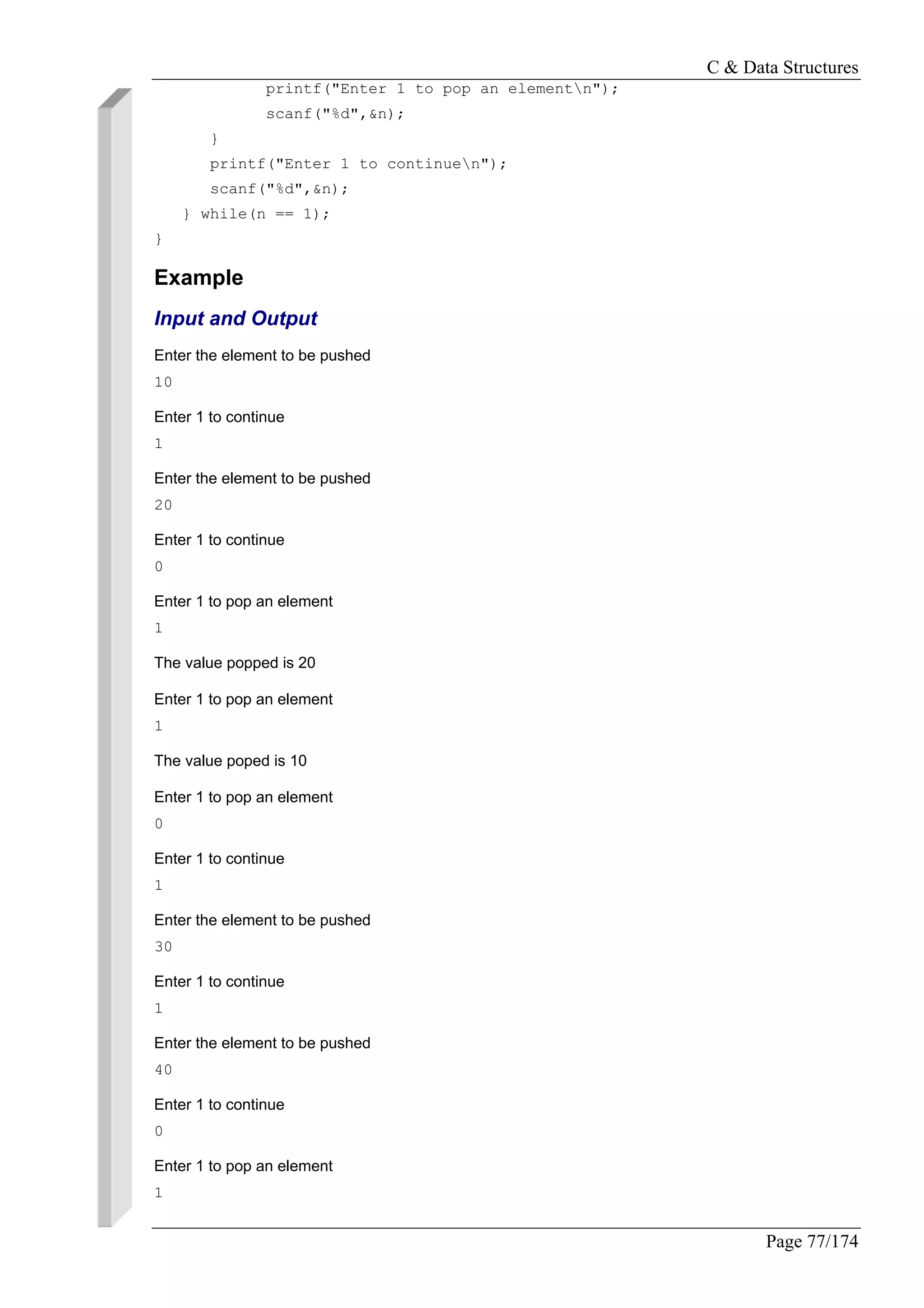 C & Data Structures
Page 77/174
printf("Enter 1 to pop an elementn");
scanf("%d",&n);
}
printf("Enter 1 to continuen");
scanf("%d",&n);
} while(n == 1);
}
Example
Input and Output
Enter the element to be pushed
10
Enter 1 to continue
1
Enter the element to be pushed
20
Enter 1 to continue
0
Enter 1 to pop an element
1
The value popped is 20
Enter 1 to pop an element
1
The value poped is 10
Enter 1 to pop an element
0
Enter 1 to continue
1
Enter the element to be pushed
30
Enter 1 to continue
1
Enter the element to be pushed
40
Enter 1 to continue
0
Enter 1 to pop an element
1
 