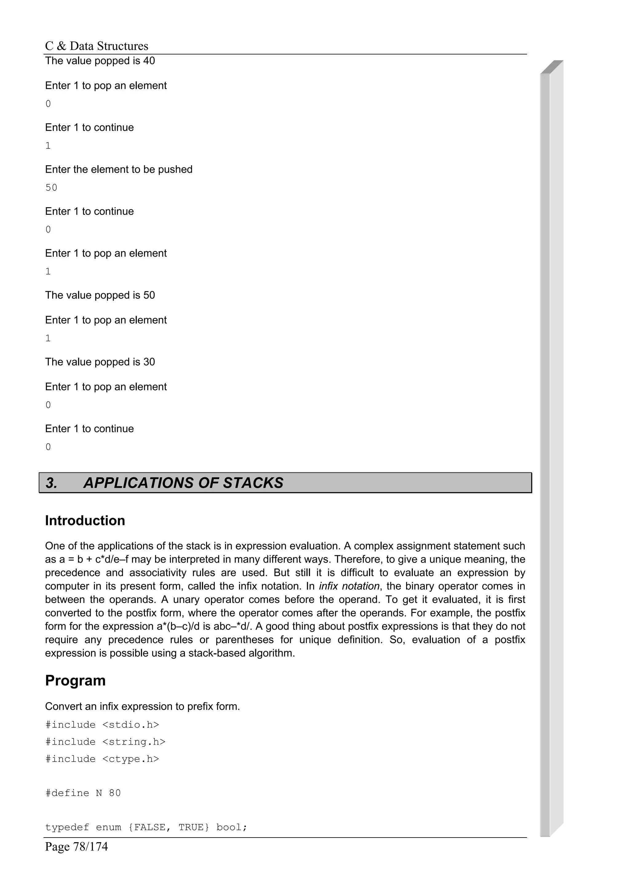 C & Data Structures
Page 78/174
The value popped is 40
Enter 1 to pop an element
0
Enter 1 to continue
1
Enter the element to be pushed
50
Enter 1 to continue
0
Enter 1 to pop an element
1
The value popped is 50
Enter 1 to pop an element
1
The value popped is 30
Enter 1 to pop an element
0
Enter 1 to continue
0
3. APPLICATIONS OF STACKS
Introduction
One of the applications of the stack is in expression evaluation. A complex assignment statement such
as a = b + c*d/e–f may be interpreted in many different ways. Therefore, to give a unique meaning, the
precedence and associativity rules are used. But still it is difficult to evaluate an expression by
computer in its present form, called the infix notation. In infix notation, the binary operator comes in
between the operands. A unary operator comes before the operand. To get it evaluated, it is first
converted to the postfix form, where the operator comes after the operands. For example, the postfix
form for the expression a*(b–c)/d is abc–*d/. A good thing about postfix expressions is that they do not
require any precedence rules or parentheses for unique definition. So, evaluation of a postfix
expression is possible using a stack-based algorithm.
Program
Convert an infix expression to prefix form.
#include <stdio.h>
#include <string.h>
#include <ctype.h>
#define N 80
typedef enum {FALSE, TRUE} bool;
 