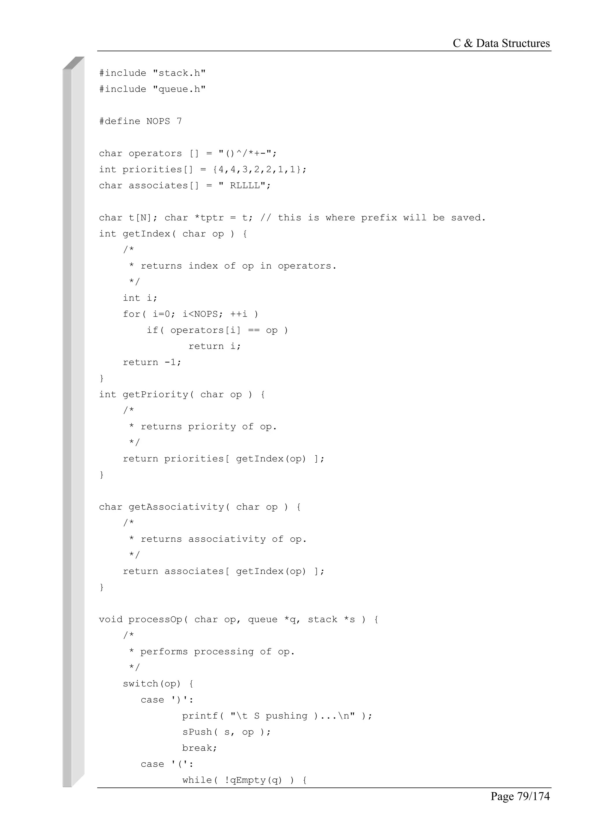 C & Data Structures
Page 79/174
#include "stack.h"
#include "queue.h"
#define NOPS 7
char operators [] = "()^/*+-";
int priorities[] = {4,4,3,2,2,1,1};
char associates[] = " RLLLL";
char t[N]; char *tptr = t; // this is where prefix will be saved.
int getIndex( char op ) {
/*
* returns index of op in operators.
*/
int i;
for( i=0; i<NOPS; ++i )
if( operators[i] == op )
return i;
return -1;
}
int getPriority( char op ) {
/*
* returns priority of op.
*/
return priorities[ getIndex(op) ];
}
char getAssociativity( char op ) {
/*
* returns associativity of op.
*/
return associates[ getIndex(op) ];
}
void processOp( char op, queue *q, stack *s ) {
/*
* performs processing of op.
*/
switch(op) {
case ')':
printf( "t S pushing )...n" );
sPush( s, op );
break;
case '(':
while( !qEmpty(q) ) {
 