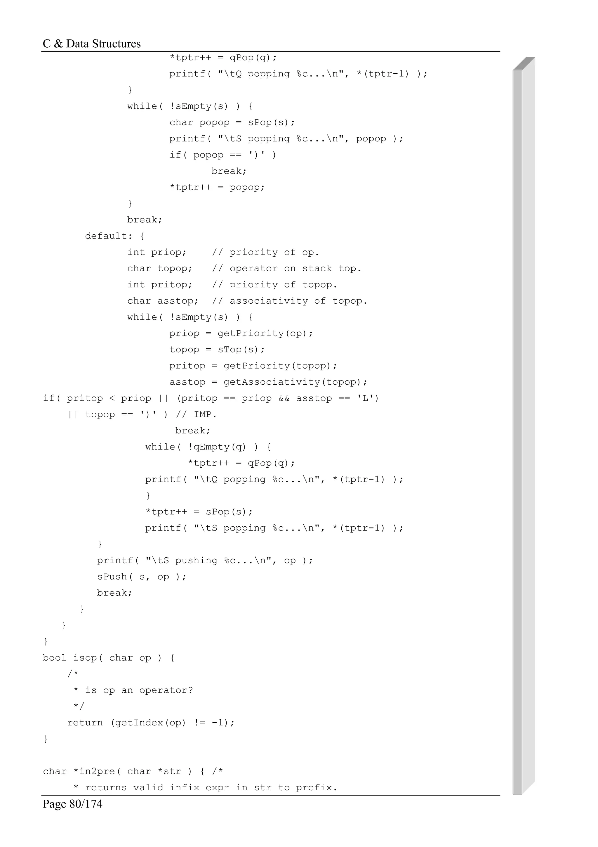 C & Data Structures
Page 80/174
*tptr++ = qPop(q);
printf( "tQ popping %c...n", *(tptr-1) );
}
while( !sEmpty(s) ) {
char popop = sPop(s);
printf( "tS popping %c...n", popop );
if( popop == ')' )
break;
*tptr++ = popop;
}
break;
default: {
int priop; // priority of op.
char topop; // operator on stack top.
int pritop; // priority of topop.
char asstop; // associativity of topop.
while( !sEmpty(s) ) {
priop = getPriority(op);
topop = sTop(s);
pritop = getPriority(topop);
asstop = getAssociativity(topop);
if( pritop < priop || (pritop == priop && asstop == 'L')
|| topop == ')' ) // IMP.
break;
while( !qEmpty(q) ) {
*tptr++ = qPop(q);
printf( "tQ popping %c...n", *(tptr-1) );
}
*tptr++ = sPop(s);
printf( "tS popping %c...n", *(tptr-1) );
}
printf( "tS pushing %c...n", op );
sPush( s, op );
break;
}
}
}
bool isop( char op ) {
/*
* is op an operator?
*/
return (getIndex(op) != -1);
}
char *in2pre( char *str ) { /*
* returns valid infix expr in str to prefix.
 