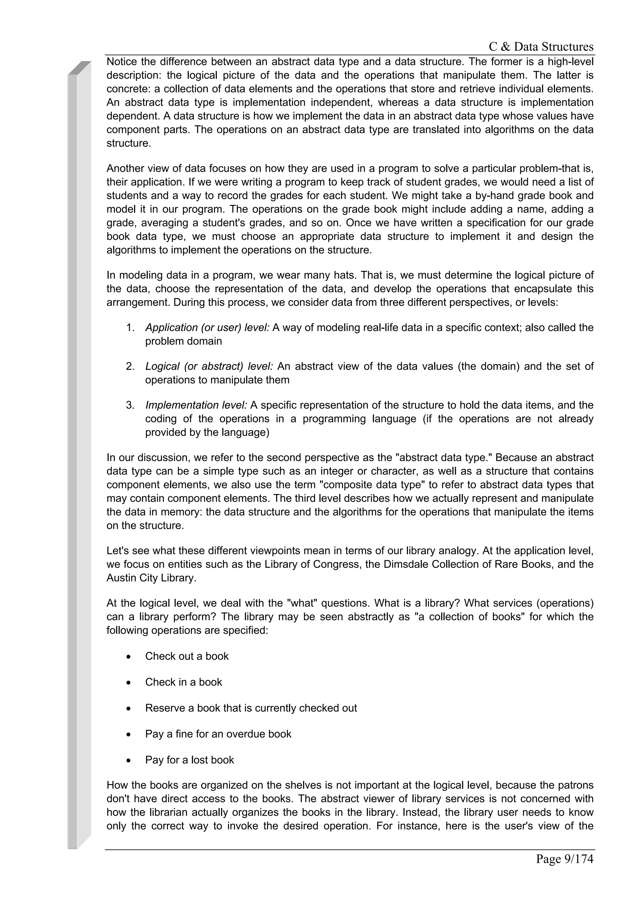 C & Data Structures
Page 9/174
Notice the difference between an abstract data type and a data structure. The former is a high-level
description: the logical picture of the data and the operations that manipulate them. The latter is
concrete: a collection of data elements and the operations that store and retrieve individual elements.
An abstract data type is implementation independent, whereas a data structure is implementation
dependent. A data structure is how we implement the data in an abstract data type whose values have
component parts. The operations on an abstract data type are translated into algorithms on the data
structure.
Another view of data focuses on how they are used in a program to solve a particular problem-that is,
their application. If we were writing a program to keep track of student grades, we would need a list of
students and a way to record the grades for each student. We might take a by-hand grade book and
model it in our program. The operations on the grade book might include adding a name, adding a
grade, averaging a student's grades, and so on. Once we have written a specification for our grade
book data type, we must choose an appropriate data structure to implement it and design the
algorithms to implement the operations on the structure.
In modeling data in a program, we wear many hats. That is, we must determine the logical picture of
the data, choose the representation of the data, and develop the operations that encapsulate this
arrangement. During this process, we consider data from three different perspectives, or levels:
1. Application (or user) level: A way of modeling real-life data in a specific context; also called the
problem domain
2. Logical (or abstract) level: An abstract view of the data values (the domain) and the set of
operations to manipulate them
3. Implementation level: A specific representation of the structure to hold the data items, and the
coding of the operations in a programming language (if the operations are not already
provided by the language)
In our discussion, we refer to the second perspective as the "abstract data type." Because an abstract
data type can be a simple type such as an integer or character, as well as a structure that contains
component elements, we also use the term "composite data type" to refer to abstract data types that
may contain component elements. The third level describes how we actually represent and manipulate
the data in memory: the data structure and the algorithms for the operations that manipulate the items
on the structure.
Let's see what these different viewpoints mean in terms of our library analogy. At the application level,
we focus on entities such as the Library of Congress, the Dimsdale Collection of Rare Books, and the
Austin City Library.
At the logical level, we deal with the "what" questions. What is a library? What services (operations)
can a library perform? The library may be seen abstractly as "a collection of books" for which the
following operations are specified:
• Check out a book
• Check in a book
• Reserve a book that is currently checked out
• Pay a fine for an overdue book
• Pay for a lost book
How the books are organized on the shelves is not important at the logical level, because the patrons
don't have direct access to the books. The abstract viewer of library services is not concerned with
how the librarian actually organizes the books in the library. Instead, the library user needs to know
only the correct way to invoke the desired operation. For instance, here is the user's view of the
 