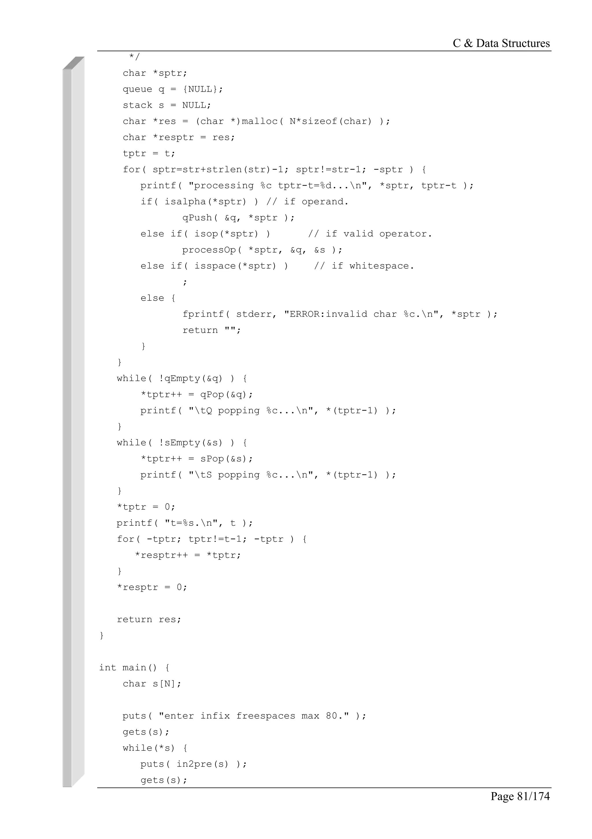 C & Data Structures
Page 81/174
*/
char *sptr;
queue q = {NULL};
stack s = NULL;
char *res = (char *)malloc( N*sizeof(char) );
char *resptr = res;
tptr = t;
for( sptr=str+strlen(str)-1; sptr!=str-1; -sptr ) {
printf( "processing %c tptr-t=%d...n", *sptr, tptr-t );
if( isalpha(*sptr) ) // if operand.
qPush( &q, *sptr );
else if( isop(*sptr) ) // if valid operator.
processOp( *sptr, &q, &s );
else if( isspace(*sptr) ) // if whitespace.
;
else {
fprintf( stderr, "ERROR:invalid char %c.n", *sptr );
return "";
}
}
while( !qEmpty(&q) ) {
*tptr++ = qPop(&q);
printf( "tQ popping %c...n", *(tptr-1) );
}
while( !sEmpty(&s) ) {
*tptr++ = sPop(&s);
printf( "tS popping %c...n", *(tptr-1) );
}
*tptr = 0;
printf( "t=%s.n", t );
for( -tptr; tptr!=t-1; -tptr ) {
*resptr++ = *tptr;
}
*resptr = 0;
return res;
}
int main() {
char s[N];
puts( "enter infix freespaces max 80." );
gets(s);
while(*s) {
puts( in2pre(s) );
gets(s);
 