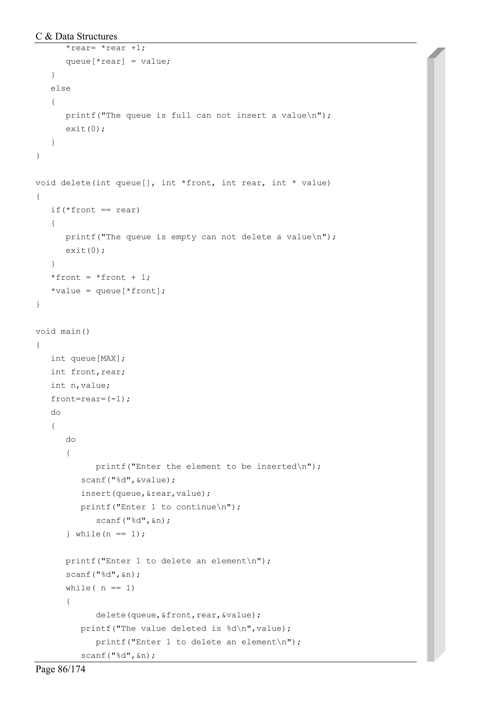 C & Data Structures
Page 86/174
*rear= *rear +1;
queue[*rear] = value;
}
else
{
printf("The queue is full can not insert a valuen");
exit(0);
}
}
void delete(int queue[], int *front, int rear, int * value)
{
if(*front == rear)
{
printf("The queue is empty can not delete a valuen");
exit(0);
}
*front = *front + 1;
*value = queue[*front];
}
void main()
{
int queue[MAX];
int front,rear;
int n,value;
front=rear=(-1);
do
{
do
{
printf("Enter the element to be insertedn");
scanf("%d",&value);
insert(queue,&rear,value);
printf("Enter 1 to continuen");
scanf("%d",&n);
} while(n == 1);
printf("Enter 1 to delete an elementn");
scanf("%d",&n);
while( n == 1)
{
delete(queue,&front,rear,&value);
printf("The value deleted is %dn",value);
printf("Enter 1 to delete an elementn");
scanf("%d",&n);
 