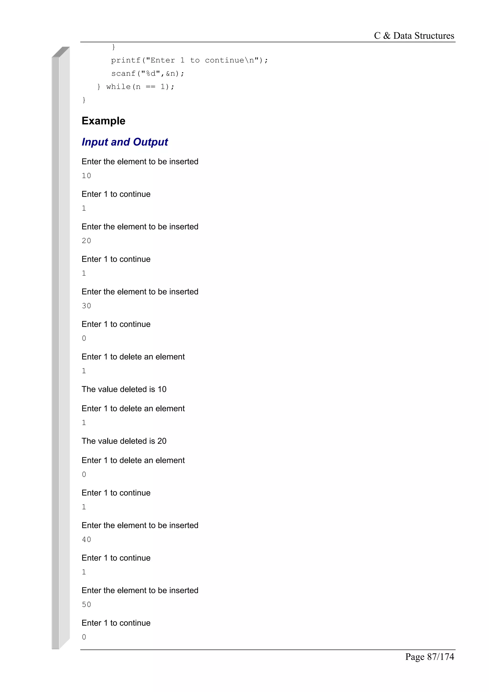 C & Data Structures
Page 87/174
}
printf("Enter 1 to continuen");
scanf("%d",&n);
} while(n == 1);
}
Example
Input and Output
Enter the element to be inserted
10
Enter 1 to continue
1
Enter the element to be inserted
20
Enter 1 to continue
1
Enter the element to be inserted
30
Enter 1 to continue
0
Enter 1 to delete an element
1
The value deleted is 10
Enter 1 to delete an element
1
The value deleted is 20
Enter 1 to delete an element
0
Enter 1 to continue
1
Enter the element to be inserted
40
Enter 1 to continue
1
Enter the element to be inserted
50
Enter 1 to continue
0
 