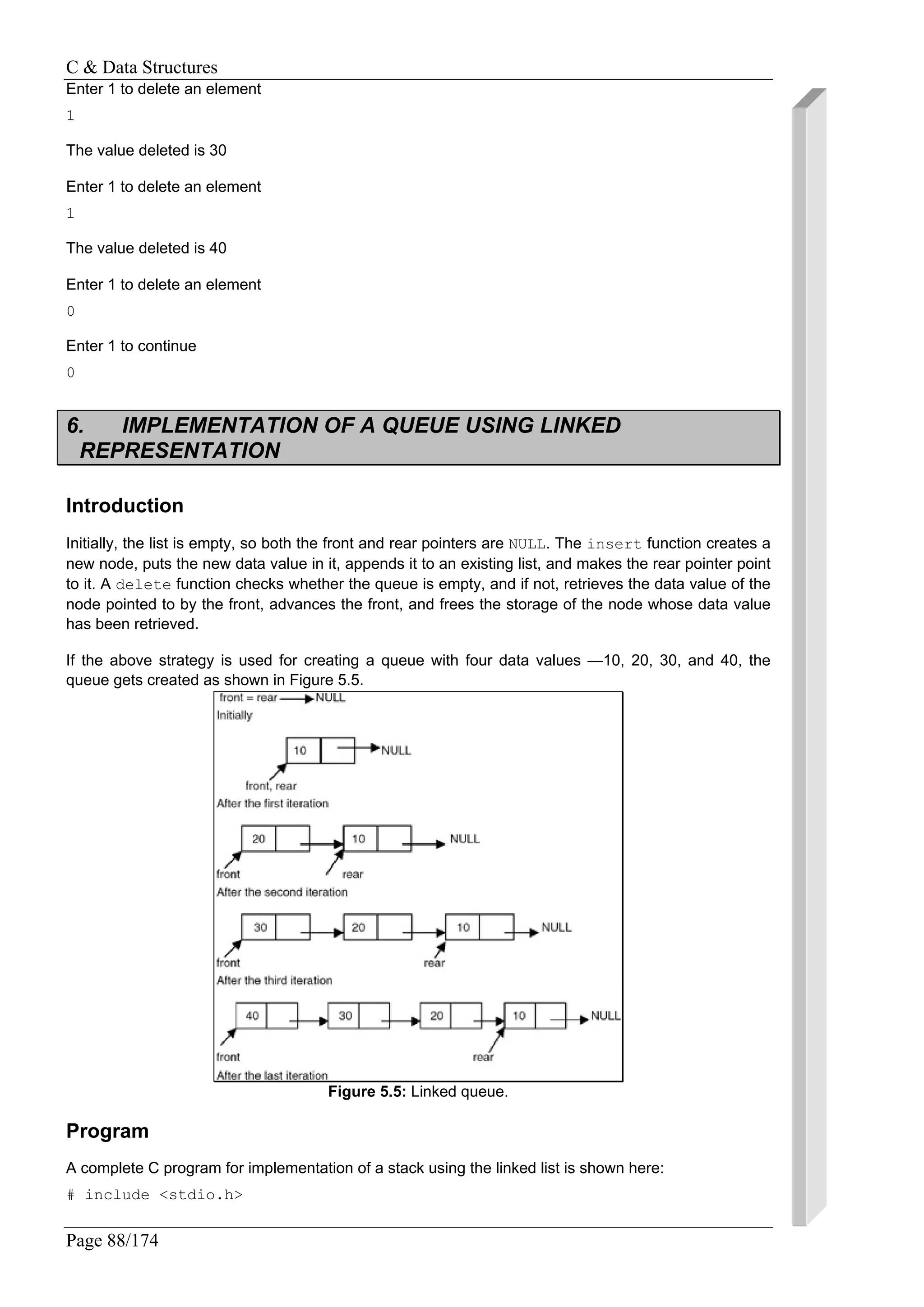 C & Data Structures
Page 88/174
Enter 1 to delete an element
1
The value deleted is 30
Enter 1 to delete an element
1
The value deleted is 40
Enter 1 to delete an element
0
Enter 1 to continue
0
6. IMPLEMENTATION OF A QUEUE USING LINKED
REPRESENTATION
Introduction
Initially, the list is empty, so both the front and rear pointers are NULL. The insert function creates a
new node, puts the new data value in it, appends it to an existing list, and makes the rear pointer point
to it. A delete function checks whether the queue is empty, and if not, retrieves the data value of the
node pointed to by the front, advances the front, and frees the storage of the node whose data value
has been retrieved.
If the above strategy is used for creating a queue with four data values —10, 20, 30, and 40, the
queue gets created as shown in Figure 5.5.
Figure 5.5: Linked queue.
Program
A complete C program for implementation of a stack using the linked list is shown here:
# include <stdio.h>
 