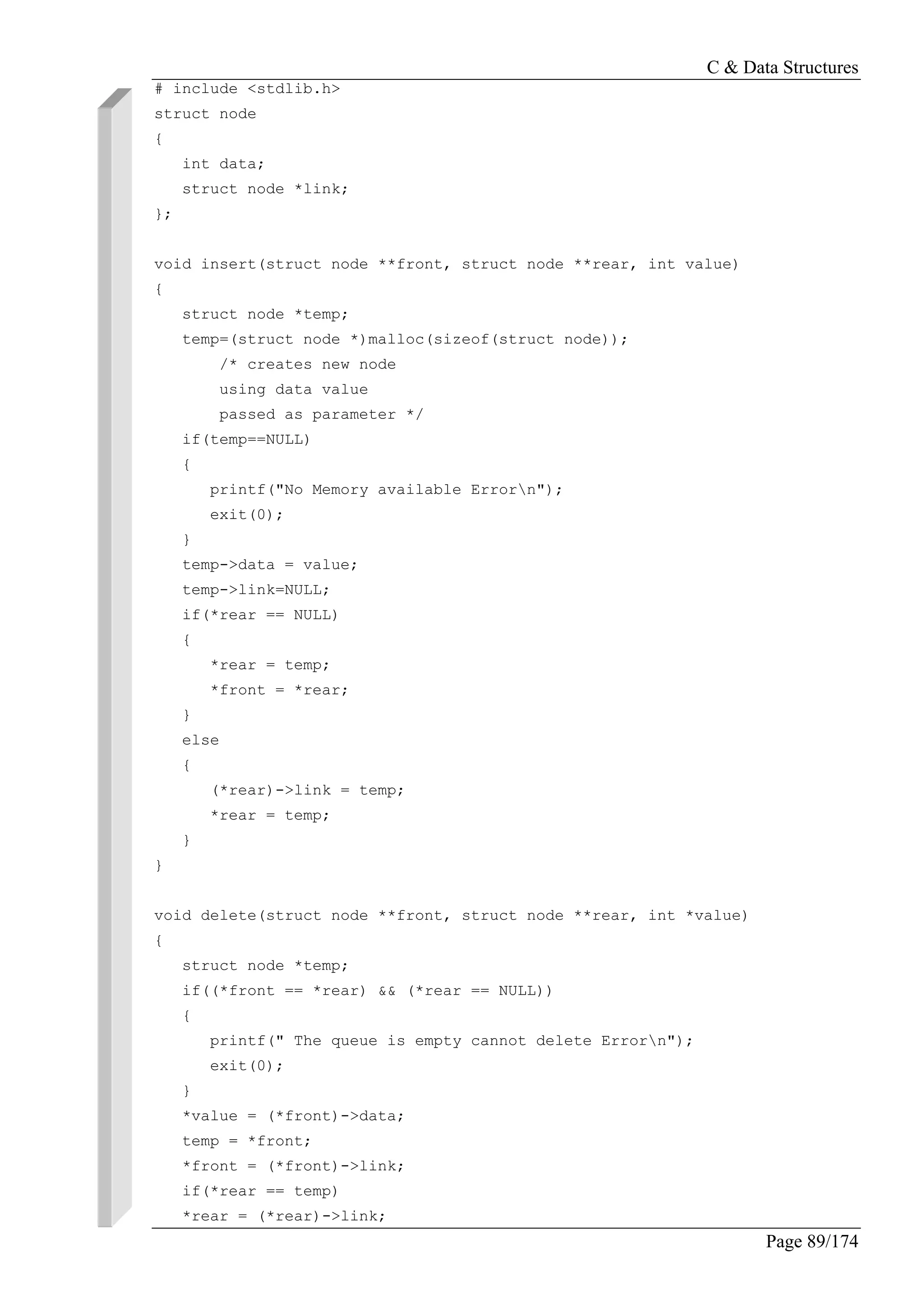 C & Data Structures
Page 89/174
# include <stdlib.h>
struct node
{
int data;
struct node *link;
};
void insert(struct node **front, struct node **rear, int value)
{
struct node *temp;
temp=(struct node *)malloc(sizeof(struct node));
/* creates new node
using data value
passed as parameter */
if(temp==NULL)
{
printf("No Memory available Errorn");
exit(0);
}
temp->data = value;
temp->link=NULL;
if(*rear == NULL)
{
*rear = temp;
*front = *rear;
}
else
{
(*rear)->link = temp;
*rear = temp;
}
}
void delete(struct node **front, struct node **rear, int *value)
{
struct node *temp;
if((*front == *rear) && (*rear == NULL))
{
printf(" The queue is empty cannot delete Errorn");
exit(0);
}
*value = (*front)->data;
temp = *front;
*front = (*front)->link;
if(*rear == temp)
*rear = (*rear)->link;
 