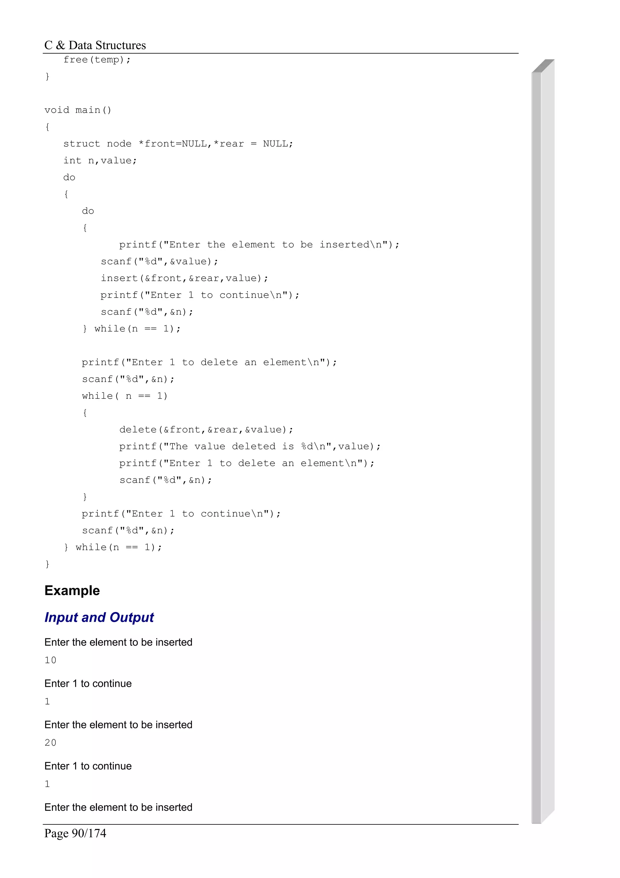 C & Data Structures
Page 90/174
free(temp);
}
void main()
{
struct node *front=NULL,*rear = NULL;
int n,value;
do
{
do
{
printf("Enter the element to be insertedn");
scanf("%d",&value);
insert(&front,&rear,value);
printf("Enter 1 to continuen");
scanf("%d",&n);
} while(n == 1);
printf("Enter 1 to delete an elementn");
scanf("%d",&n);
while( n == 1)
{
delete(&front,&rear,&value);
printf("The value deleted is %dn",value);
printf("Enter 1 to delete an elementn");
scanf("%d",&n);
}
printf("Enter 1 to continuen");
scanf("%d",&n);
} while(n == 1);
}
Example
Input and Output
Enter the element to be inserted
10
Enter 1 to continue
1
Enter the element to be inserted
20
Enter 1 to continue
1
Enter the element to be inserted
 