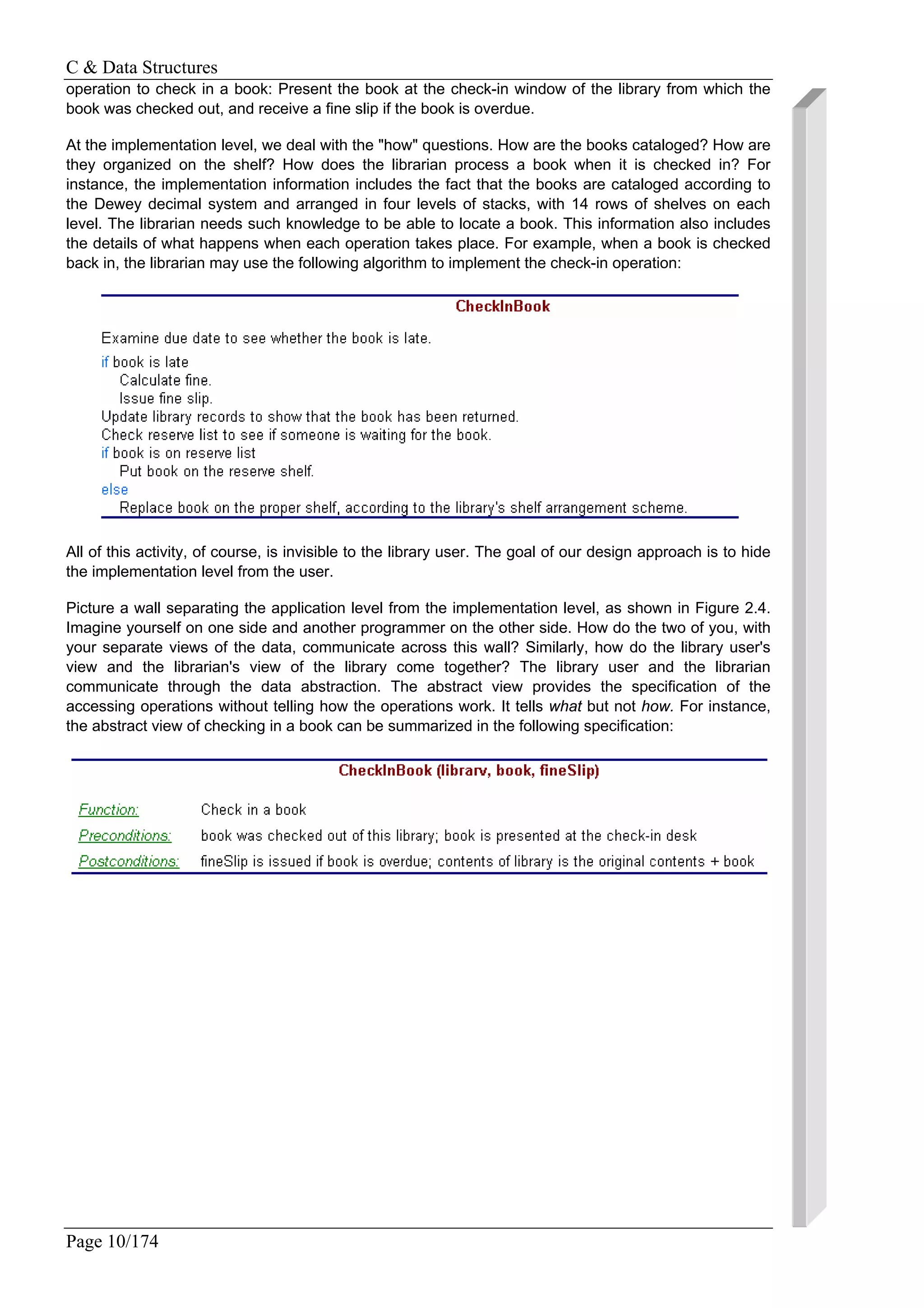 C & Data Structures
Page 10/174
operation to check in a book: Present the book at the check-in window of the library from which the
book was checked out, and receive a fine slip if the book is overdue.
At the implementation level, we deal with the "how" questions. How are the books cataloged? How are
they organized on the shelf? How does the librarian process a book when it is checked in? For
instance, the implementation information includes the fact that the books are cataloged according to
the Dewey decimal system and arranged in four levels of stacks, with 14 rows of shelves on each
level. The librarian needs such knowledge to be able to locate a book. This information also includes
the details of what happens when each operation takes place. For example, when a book is checked
back in, the librarian may use the following algorithm to implement the check-in operation:
All of this activity, of course, is invisible to the library user. The goal of our design approach is to hide
the implementation level from the user.
Picture a wall separating the application level from the implementation level, as shown in Figure 2.4.
Imagine yourself on one side and another programmer on the other side. How do the two of you, with
your separate views of the data, communicate across this wall? Similarly, how do the library user's
view and the librarian's view of the library come together? The library user and the librarian
communicate through the data abstraction. The abstract view provides the specification of the
accessing operations without telling how the operations work. It tells what but not how. For instance,
the abstract view of checking in a book can be summarized in the following specification:
 