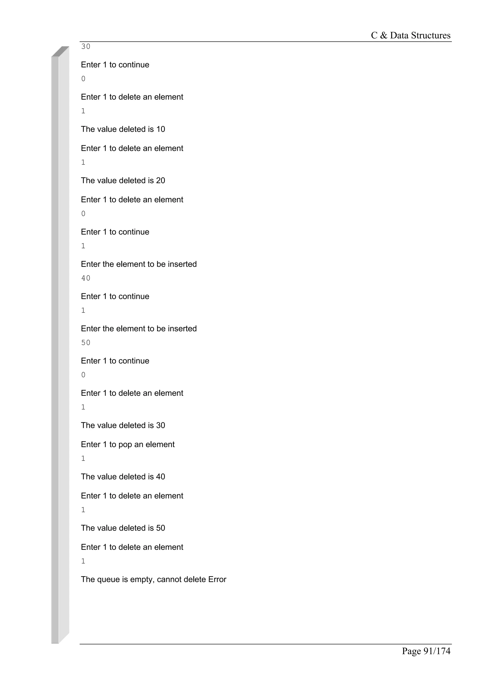 C & Data Structures
Page 91/174
30
Enter 1 to continue
0
Enter 1 to delete an element
1
The value deleted is 10
Enter 1 to delete an element
1
The value deleted is 20
Enter 1 to delete an element
0
Enter 1 to continue
1
Enter the element to be inserted
40
Enter 1 to continue
1
Enter the element to be inserted
50
Enter 1 to continue
0
Enter 1 to delete an element
1
The value deleted is 30
Enter 1 to pop an element
1
The value deleted is 40
Enter 1 to delete an element
1
The value deleted is 50
Enter 1 to delete an element
1
The queue is empty, cannot delete Error
 