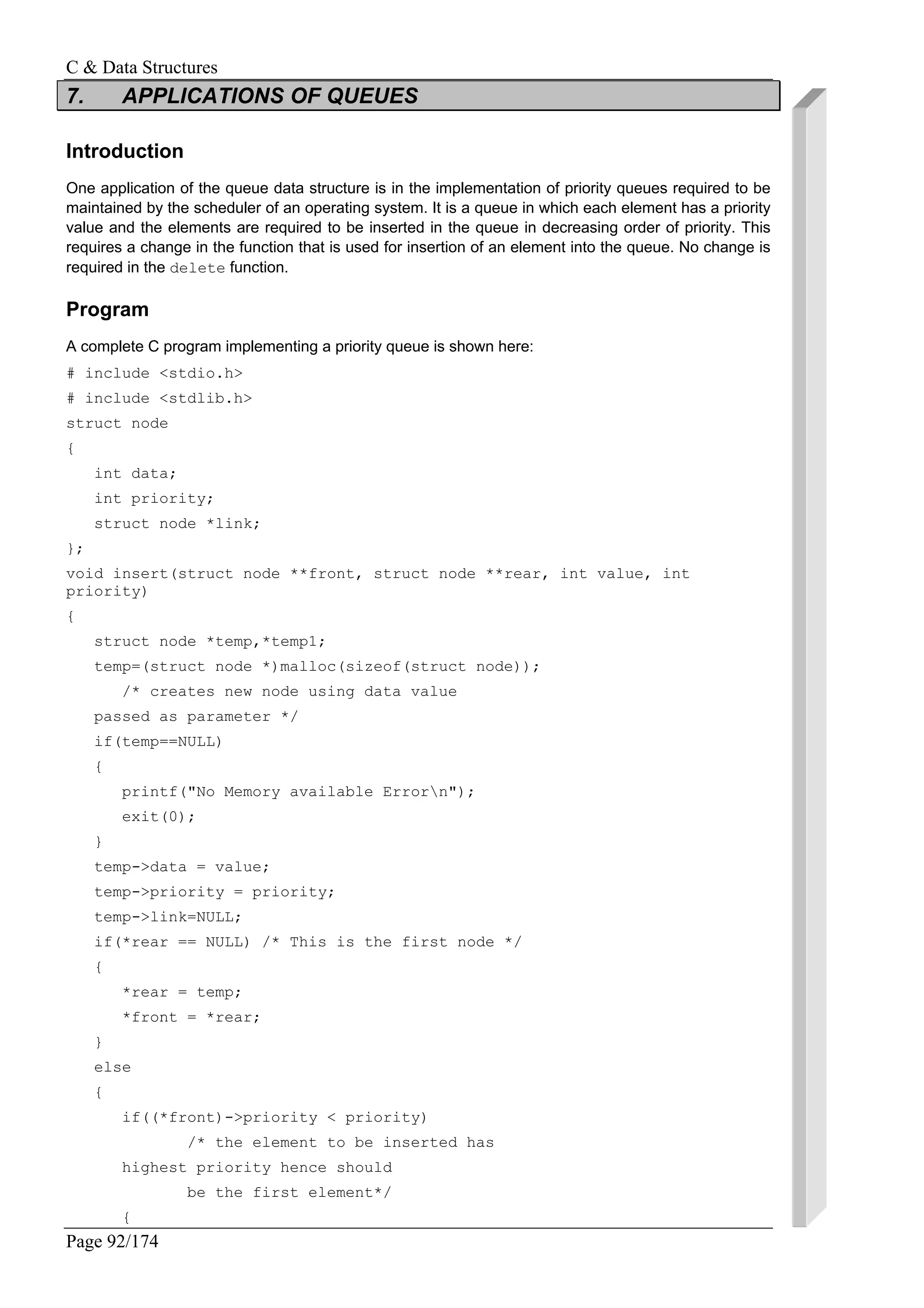 C & Data Structures
Page 92/174
7. APPLICATIONS OF QUEUES
Introduction
One application of the queue data structure is in the implementation of priority queues required to be
maintained by the scheduler of an operating system. It is a queue in which each element has a priority
value and the elements are required to be inserted in the queue in decreasing order of priority. This
requires a change in the function that is used for insertion of an element into the queue. No change is
required in the delete function.
Program
A complete C program implementing a priority queue is shown here:
# include <stdio.h>
# include <stdlib.h>
struct node
{
int data;
int priority;
struct node *link;
};
void insert(struct node **front, struct node **rear, int value, int
priority)
{
struct node *temp,*temp1;
temp=(struct node *)malloc(sizeof(struct node));
/* creates new node using data value
passed as parameter */
if(temp==NULL)
{
printf("No Memory available Errorn");
exit(0);
}
temp->data = value;
temp->priority = priority;
temp->link=NULL;
if(*rear == NULL) /* This is the first node */
{
*rear = temp;
*front = *rear;
}
else
{
if((*front)->priority < priority)
/* the element to be inserted has
highest priority hence should
be the first element*/
{
 