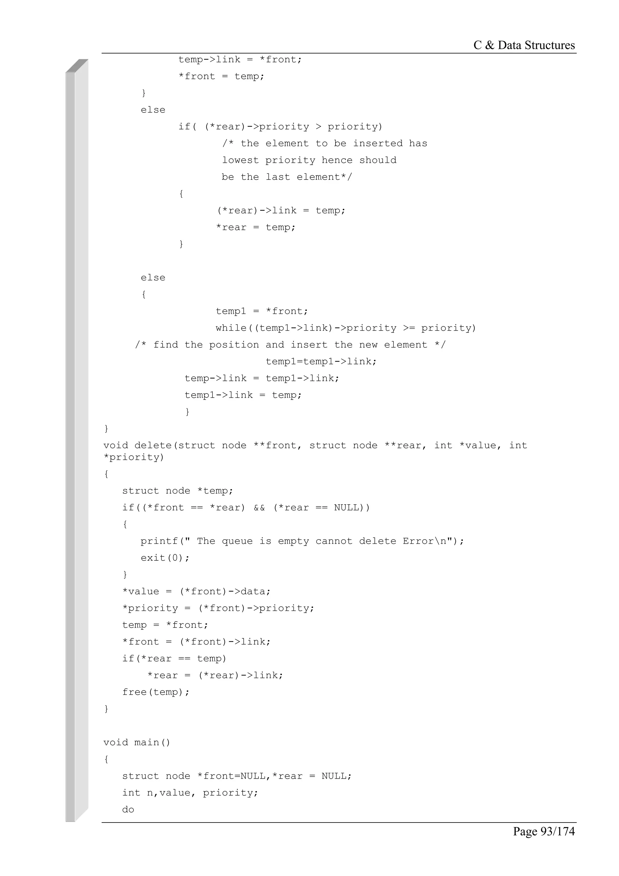 C & Data Structures
Page 93/174
temp->link = *front;
*front = temp;
}
else
if( (*rear)->priority > priority)
/* the element to be inserted has
lowest priority hence should
be the last element*/
{
(*rear)->link = temp;
*rear = temp;
}
else
{
temp1 = *front;
while((temp1->link)->priority >= priority)
/* find the position and insert the new element */
temp1=temp1->link;
temp->link = temp1->link;
temp1->link = temp;
}
}
void delete(struct node **front, struct node **rear, int *value, int
*priority)
{
struct node *temp;
if((*front == *rear) && (*rear == NULL))
{
printf(" The queue is empty cannot delete Errorn");
exit(0);
}
*value = (*front)->data;
*priority = (*front)->priority;
temp = *front;
*front = (*front)->link;
if(*rear == temp)
*rear = (*rear)->link;
free(temp);
}
void main()
{
struct node *front=NULL,*rear = NULL;
int n,value, priority;
do
 