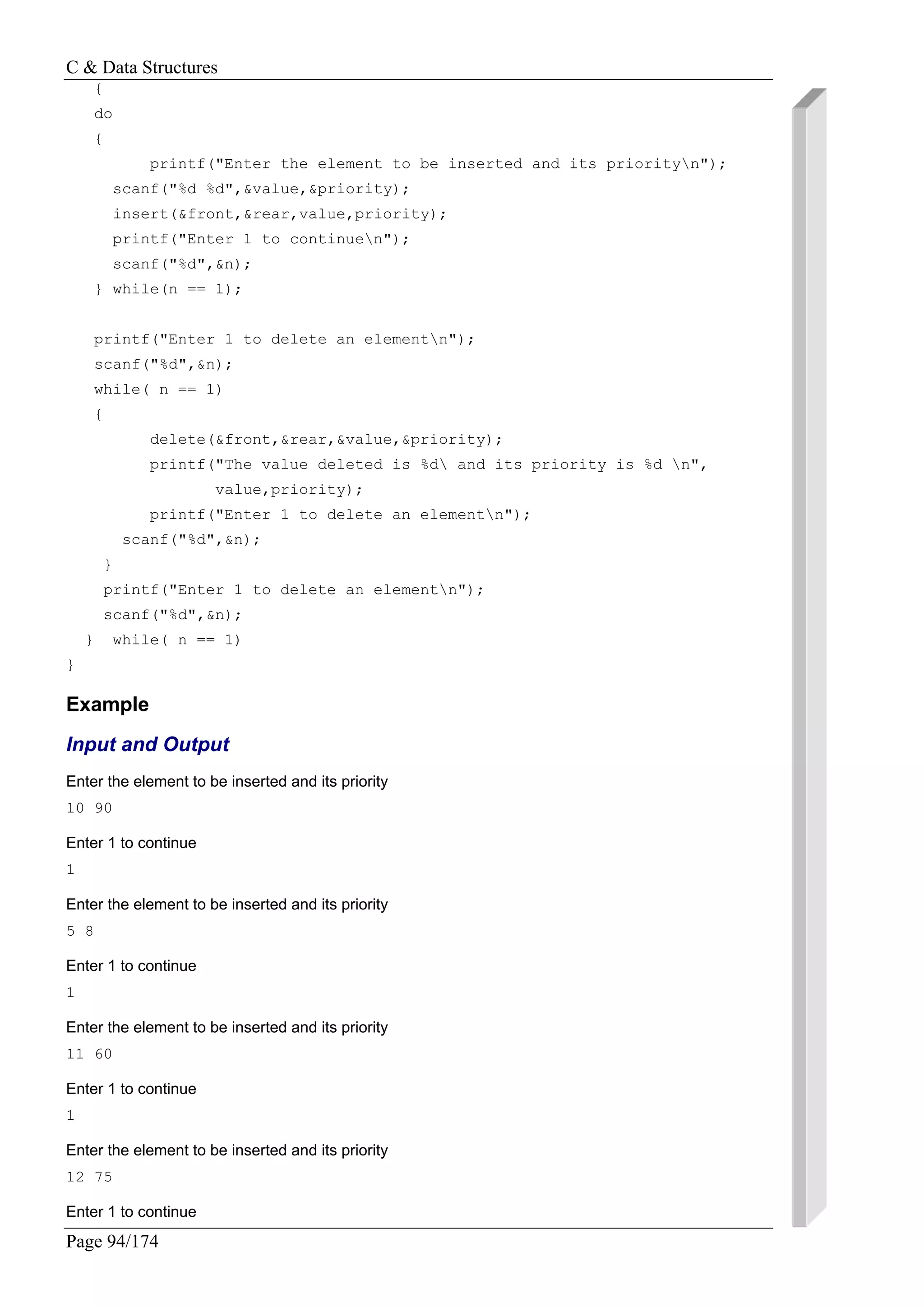 C & Data Structures
Page 94/174
{
do
{
printf("Enter the element to be inserted and its priorityn");
scanf("%d %d",&value,&priority);
insert(&front,&rear,value,priority);
printf("Enter 1 to continuen");
scanf("%d",&n);
} while(n == 1);
printf("Enter 1 to delete an elementn");
scanf("%d",&n);
while( n == 1)
{
delete(&front,&rear,&value,&priority);
printf("The value deleted is %d and its priority is %d n",
value,priority);
printf("Enter 1 to delete an elementn");
scanf("%d",&n);
}
printf("Enter 1 to delete an elementn");
scanf("%d",&n);
} while( n == 1)
}
Example
Input and Output
Enter the element to be inserted and its priority
10 90
Enter 1 to continue
1
Enter the element to be inserted and its priority
5 8
Enter 1 to continue
1
Enter the element to be inserted and its priority
11 60
Enter 1 to continue
1
Enter the element to be inserted and its priority
12 75
Enter 1 to continue
 