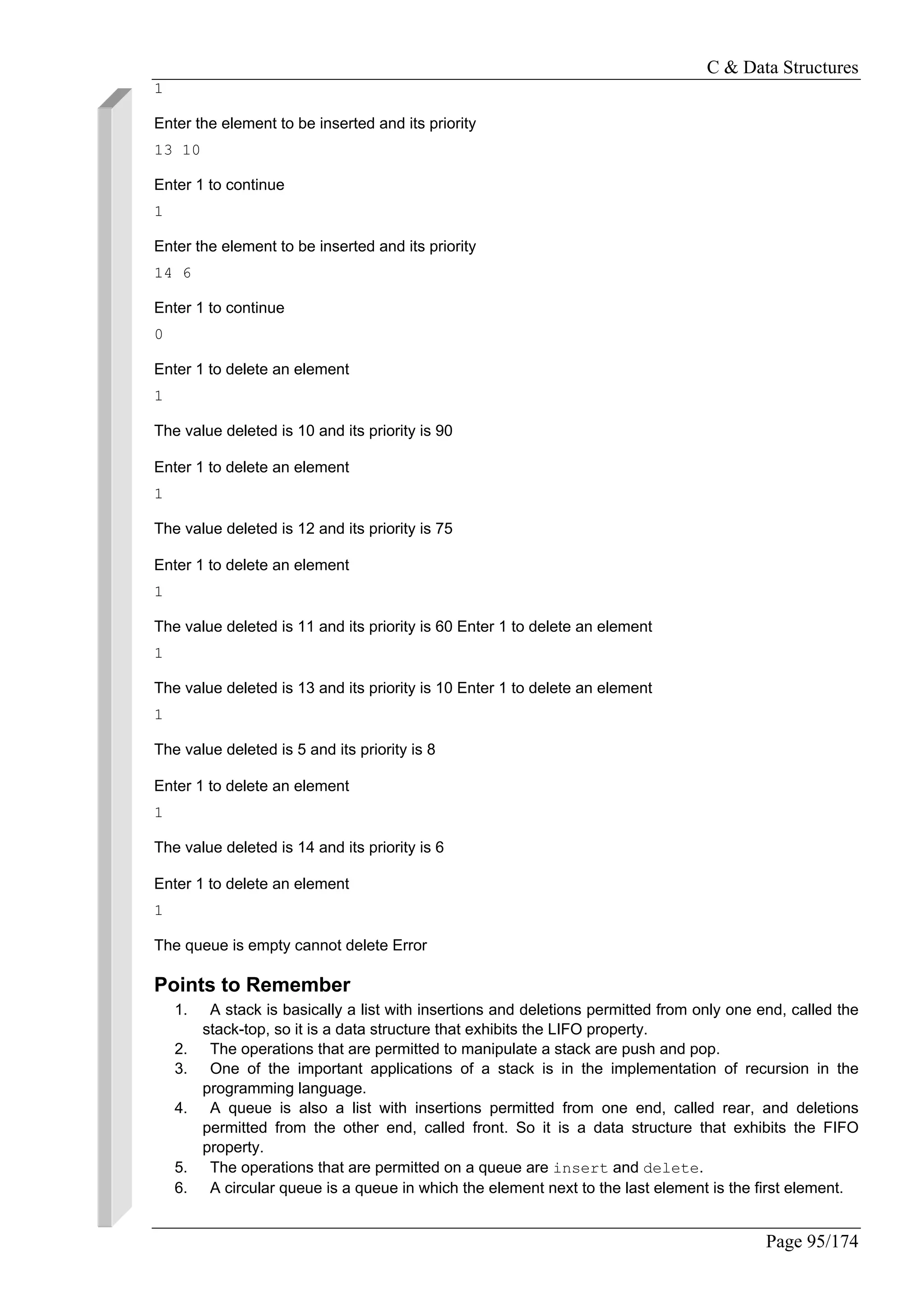C & Data Structures
Page 95/174
1
Enter the element to be inserted and its priority
13 10
Enter 1 to continue
1
Enter the element to be inserted and its priority
14 6
Enter 1 to continue
0
Enter 1 to delete an element
1
The value deleted is 10 and its priority is 90
Enter 1 to delete an element
1
The value deleted is 12 and its priority is 75
Enter 1 to delete an element
1
The value deleted is 11 and its priority is 60 Enter 1 to delete an element
1
The value deleted is 13 and its priority is 10 Enter 1 to delete an element
1
The value deleted is 5 and its priority is 8
Enter 1 to delete an element
1
The value deleted is 14 and its priority is 6
Enter 1 to delete an element
1
The queue is empty cannot delete Error
Points to Remember
1. A stack is basically a list with insertions and deletions permitted from only one end, called the
stack-top, so it is a data structure that exhibits the LIFO property.
2. The operations that are permitted to manipulate a stack are push and pop.
3. One of the important applications of a stack is in the implementation of recursion in the
programming language.
4. A queue is also a list with insertions permitted from one end, called rear, and deletions
permitted from the other end, called front. So it is a data structure that exhibits the FIFO
property.
5. The operations that are permitted on a queue are insert and delete.
6. A circular queue is a queue in which the element next to the last element is the first element.
 