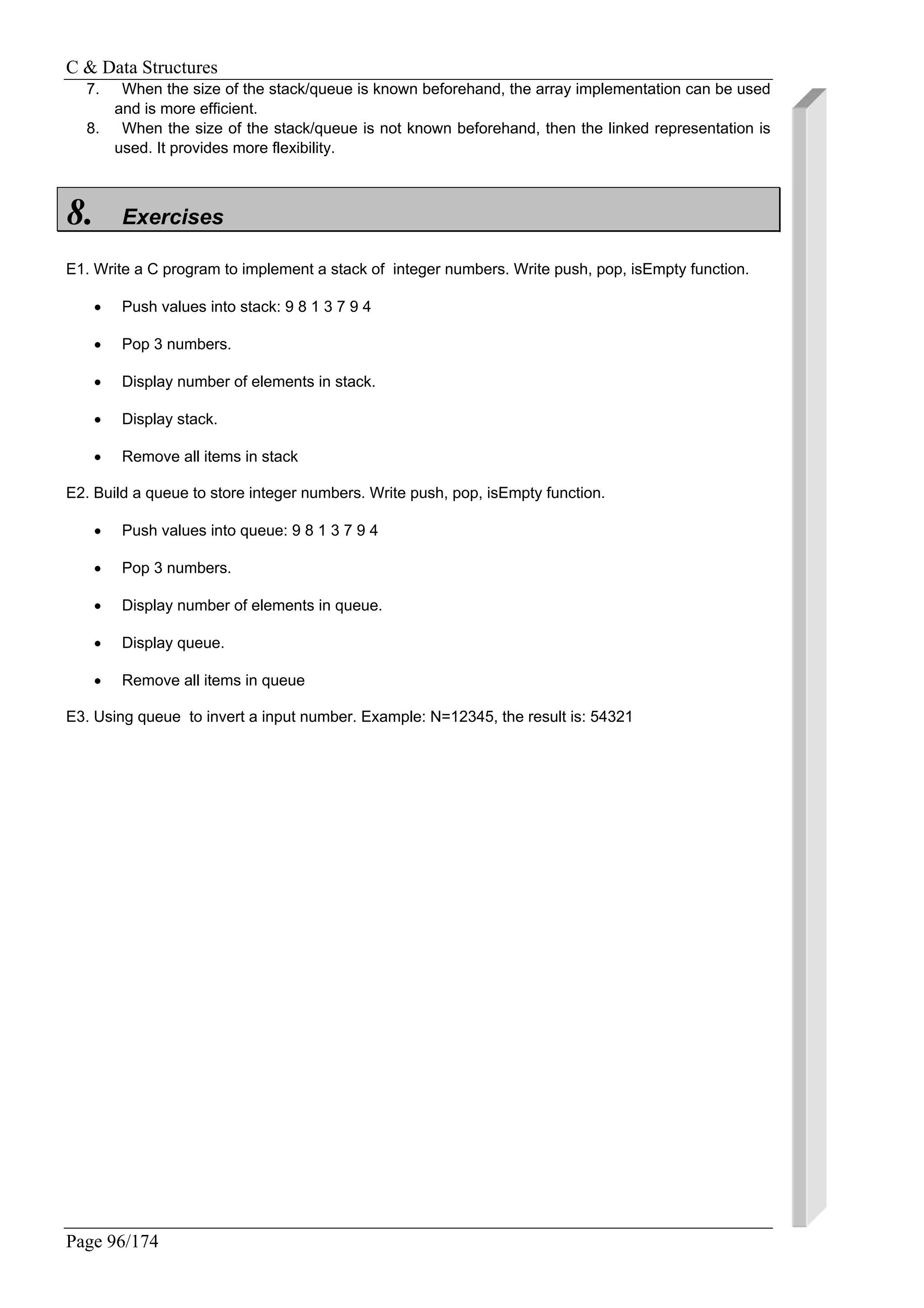 C & Data Structures
Page 96/174
7. When the size of the stack/queue is known beforehand, the array implementation can be used
and is more efficient.
8. When the size of the stack/queue is not known beforehand, then the linked representation is
used. It provides more flexibility.
8. Exercises
E1. Write a C program to implement a stack of integer numbers. Write push, pop, isEmpty function.
• Push values into stack: 9 8 1 3 7 9 4
• Pop 3 numbers.
• Display number of elements in stack.
• Display stack.
• Remove all items in stack
E2. Build a queue to store integer numbers. Write push, pop, isEmpty function.
• Push values into queue: 9 8 1 3 7 9 4
• Pop 3 numbers.
• Display number of elements in queue.
• Display queue.
• Remove all items in queue
E3. Using queue to invert a input number. Example: N=12345, the result is: 54321
 