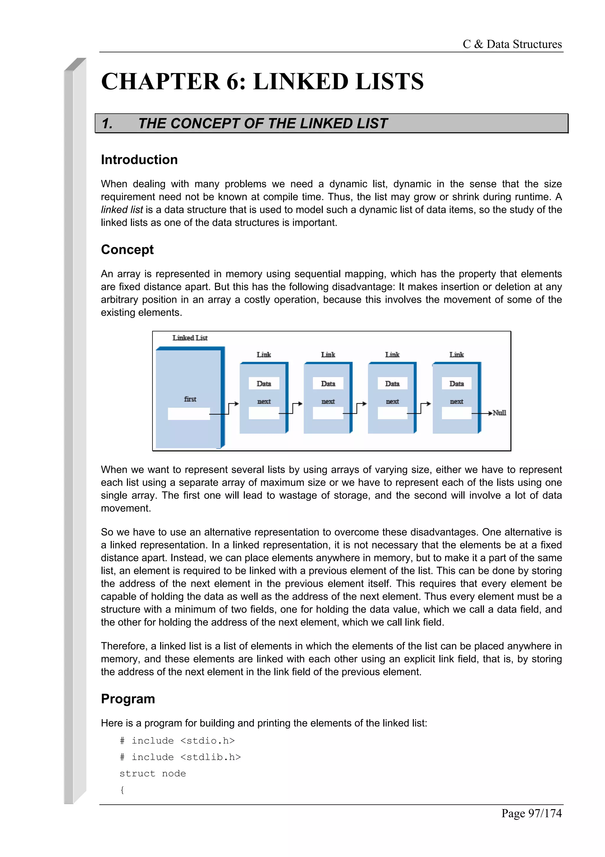 C & Data Structures
Page 97/174
CHAPTER 6: LINKED LISTS
1. THE CONCEPT OF THE LINKED LIST
Introduction
When dealing with many problems we need a dynamic list, dynamic in the sense that the size
requirement need not be known at compile time. Thus, the list may grow or shrink during runtime. A
linked list is a data structure that is used to model such a dynamic list of data items, so the study of the
linked lists as one of the data structures is important.
Concept
An array is represented in memory using sequential mapping, which has the property that elements
are fixed distance apart. But this has the following disadvantage: It makes insertion or deletion at any
arbitrary position in an array a costly operation, because this involves the movement of some of the
existing elements.
When we want to represent several lists by using arrays of varying size, either we have to represent
each list using a separate array of maximum size or we have to represent each of the lists using one
single array. The first one will lead to wastage of storage, and the second will involve a lot of data
movement.
So we have to use an alternative representation to overcome these disadvantages. One alternative is
a linked representation. In a linked representation, it is not necessary that the elements be at a fixed
distance apart. Instead, we can place elements anywhere in memory, but to make it a part of the same
list, an element is required to be linked with a previous element of the list. This can be done by storing
the address of the next element in the previous element itself. This requires that every element be
capable of holding the data as well as the address of the next element. Thus every element must be a
structure with a minimum of two fields, one for holding the data value, which we call a data field, and
the other for holding the address of the next element, which we call link field.
Therefore, a linked list is a list of elements in which the elements of the list can be placed anywhere in
memory, and these elements are linked with each other using an explicit link field, that is, by storing
the address of the next element in the link field of the previous element.
Program
Here is a program for building and printing the elements of the linked list:
# include <stdio.h>
# include <stdlib.h>
struct node
{
 