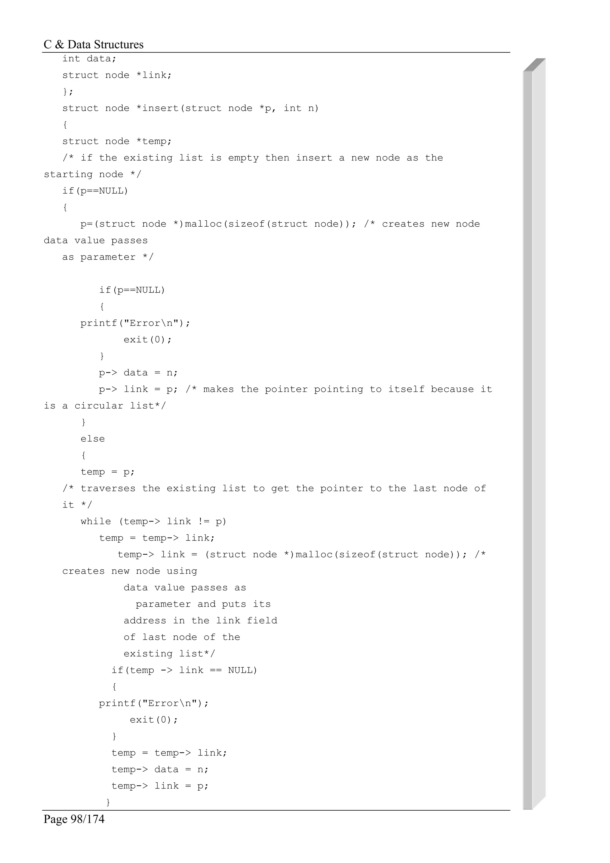 C & Data Structures
Page 98/174
int data;
struct node *link;
};
struct node *insert(struct node *p, int n)
{
struct node *temp;
/* if the existing list is empty then insert a new node as the
starting node */
if(p==NULL)
{
p=(struct node *)malloc(sizeof(struct node)); /* creates new node
data value passes
as parameter */
if(p==NULL)
{
printf("Errorn");
exit(0);
}
p-> data = n;
p-> link = p; /* makes the pointer pointing to itself because it
is a circular list*/
}
else
{
temp = p;
/* traverses the existing list to get the pointer to the last node of
it */
while (temp-> link != p)
temp = temp-> link;
temp-> link = (struct node *)malloc(sizeof(struct node)); /*
creates new node using
data value passes as
parameter and puts its
address in the link field
of last node of the
existing list*/
if(temp -> link == NULL)
{
printf("Errorn");
exit(0);
}
temp = temp-> link;
temp-> data = n;
temp-> link = p;
}
 