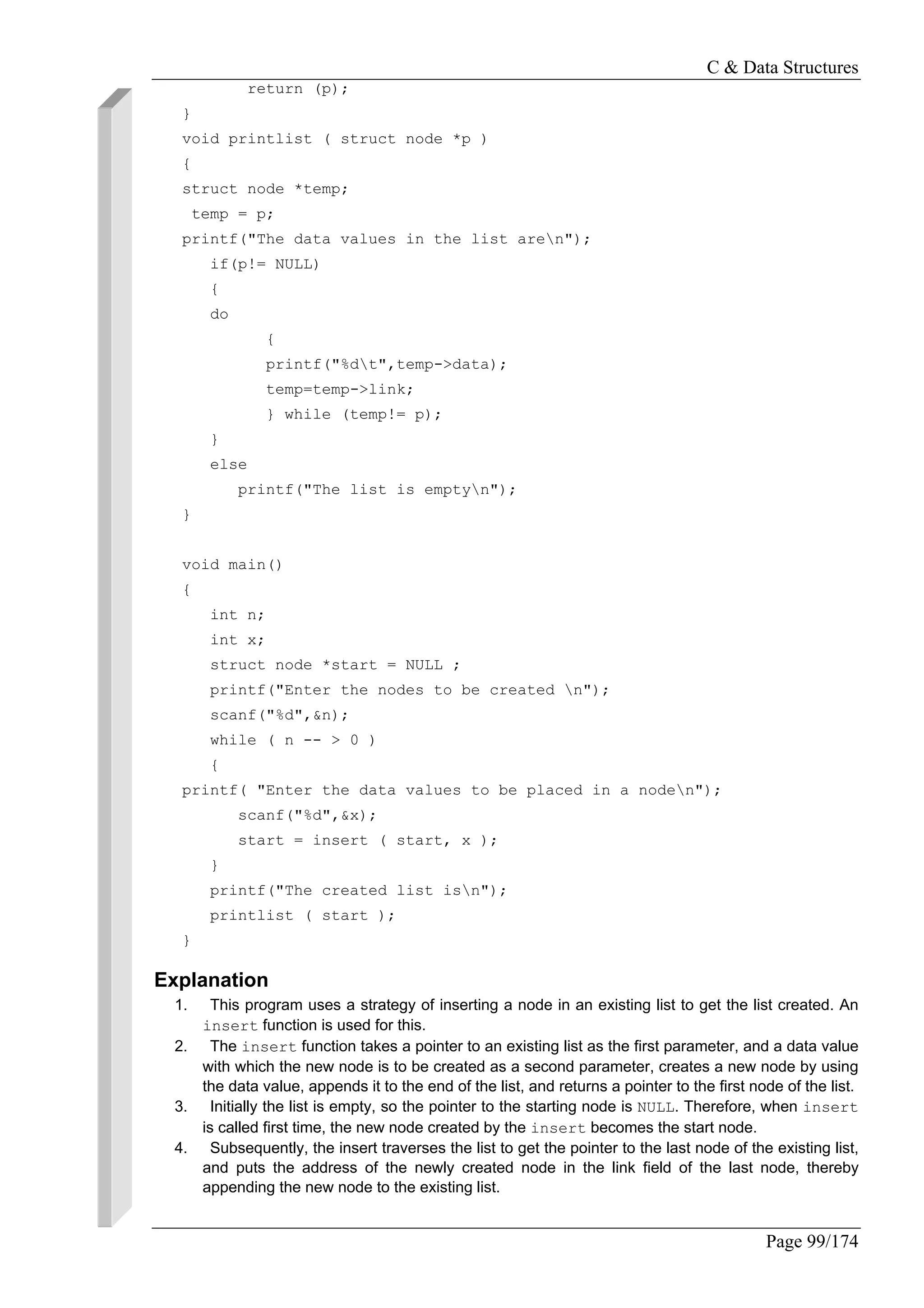 C & Data Structures
Page 99/174
return (p);
}
void printlist ( struct node *p )
{
struct node *temp;
temp = p;
printf("The data values in the list aren");
if(p!= NULL)
{
do
{
printf("%dt",temp->data);
temp=temp->link;
} while (temp!= p);
}
else
printf("The list is emptyn");
}
void main()
{
int n;
int x;
struct node *start = NULL ;
printf("Enter the nodes to be created n");
scanf("%d",&n);
while ( n -- > 0 )
{
printf( "Enter the data values to be placed in a noden");
scanf("%d",&x);
start = insert ( start, x );
}
printf("The created list isn");
printlist ( start );
}
Explanation
1. This program uses a strategy of inserting a node in an existing list to get the list created. An
insert function is used for this.
2. The insert function takes a pointer to an existing list as the first parameter, and a data value
with which the new node is to be created as a second parameter, creates a new node by using
the data value, appends it to the end of the list, and returns a pointer to the first node of the list.
3. Initially the list is empty, so the pointer to the starting node is NULL. Therefore, when insert
is called first time, the new node created by the insert becomes the start node.
4. Subsequently, the insert traverses the list to get the pointer to the last node of the existing list,
and puts the address of the newly created node in the link field of the last node, thereby
appending the new node to the existing list.
 