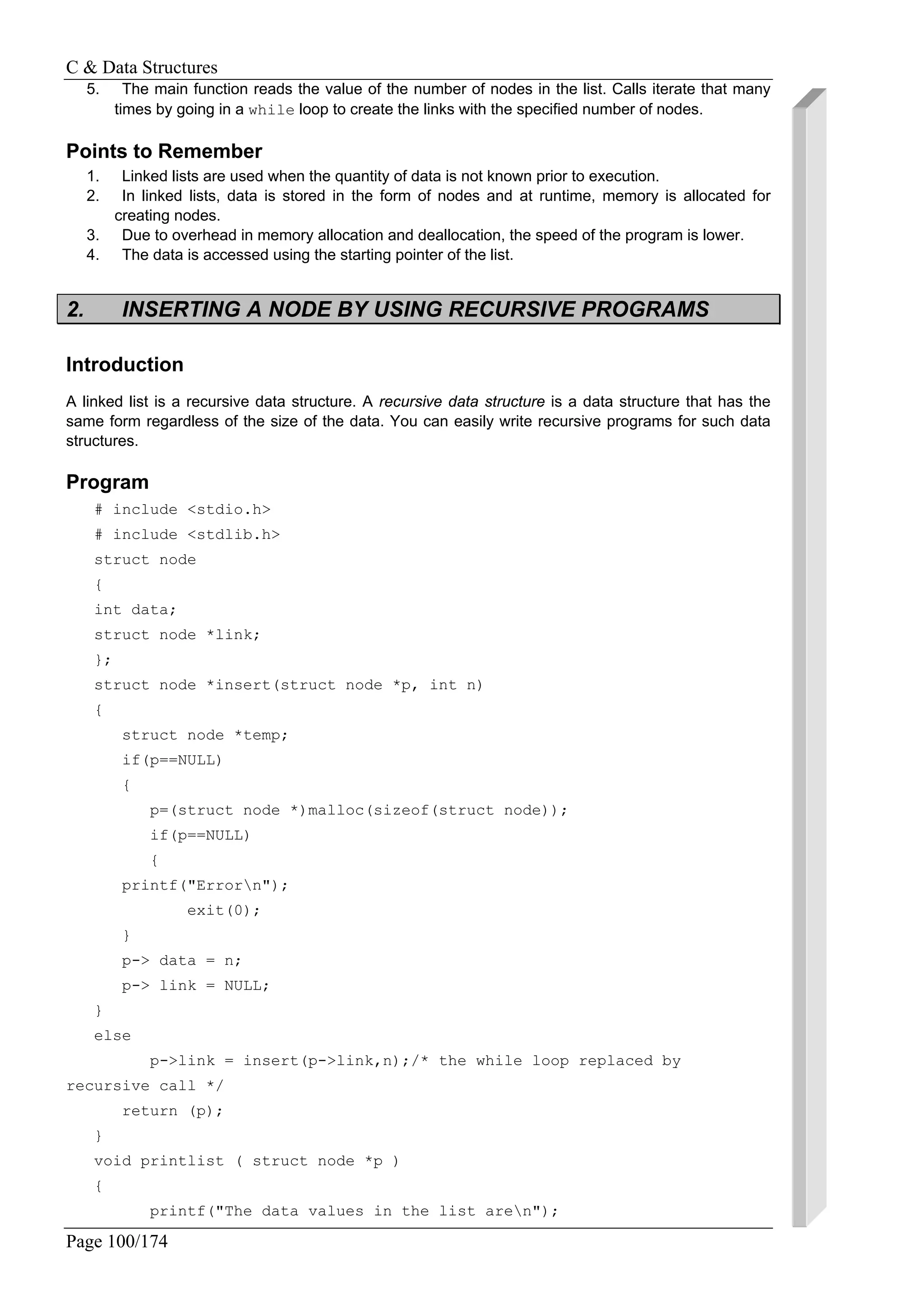 C & Data Structures
Page 100/174
5. The main function reads the value of the number of nodes in the list. Calls iterate that many
times by going in a while loop to create the links with the specified number of nodes.
Points to Remember
1. Linked lists are used when the quantity of data is not known prior to execution.
2. In linked lists, data is stored in the form of nodes and at runtime, memory is allocated for
creating nodes.
3. Due to overhead in memory allocation and deallocation, the speed of the program is lower.
4. The data is accessed using the starting pointer of the list.
2. INSERTING A NODE BY USING RECURSIVE PROGRAMS
Introduction
A linked list is a recursive data structure. A recursive data structure is a data structure that has the
same form regardless of the size of the data. You can easily write recursive programs for such data
structures.
Program
# include <stdio.h>
# include <stdlib.h>
struct node
{
int data;
struct node *link;
};
struct node *insert(struct node *p, int n)
{
struct node *temp;
if(p==NULL)
{
p=(struct node *)malloc(sizeof(struct node));
if(p==NULL)
{
printf("Errorn");
exit(0);
}
p-> data = n;
p-> link = NULL;
}
else
p->link = insert(p->link,n);/* the while loop replaced by
recursive call */
return (p);
}
void printlist ( struct node *p )
{
printf("The data values in the list aren");
 