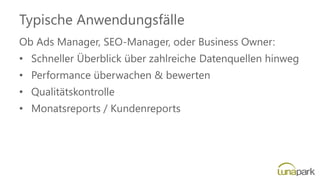 Typische Anwendungsfälle
Ob Ads Manager, SEO-Manager, oder Business Owner:
• Schneller Überblick über zahlreiche Datenquellen hinweg
• Performance überwachen & bewerten
• Qualitätskontrolle
• Monatsreports / Kundenreports
 