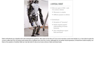 A BIPEDAL ROBOT
➤ Only one aspect of 20th - early
21st century robotics
➤ Movement is complex
➤ Diﬀerent purpose in robotics
➤ Embodiment
➤ Perception of “humanity”
➤ Builds empathy/implicit
understanding of human
limitation
➤ Does embodiment require
ﬂesh-and-blood?
Data’s embodiment as a bipedal robot asks philosophical questions. Why does he look like us? To try to be more like us and more familiar to us. How does he pass the
uncanny valley test? By not looking quite exactly like us (diﬀerent skin tone from human, believable but not perfect facial expression). Embodiment builds empathy, but
there is the question of whether Data can truly feel what it’s like to be human without a ﬂesh-and-blood body.
 