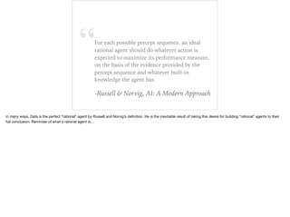“For each possible percept sequence, an ideal
rational agent should do whatever action is
expected to maximize its performance measure,
on the basis of the evidence provided by the
percept sequence and whatever built-in
knowledge the agent has.
-Russell & Norvig, AI: A Modern Approach
in many ways, Data is the perfect “rational” agent by Russell and Norvig’s deﬁnition. He is the inevitable result of taking this desire for building “rational” agents to their
full conclusion. Reminder of what a rational agent is…
 