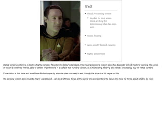 SENSE
➤ visual processing system
➤ invokes its own sense-
think-act loop for
determining what has been
seen
➤ touch, hearing
➤ taste, smell? limited capacity.
➤ highly parallelized
Data’s sensory system is, in itself, a highly complex AI system by today’s standards. His visual processing system alone has basically solved machine learning. His sense
of touch is extremely reﬁned, able to detect imperfections in a surface that humans cannot, as is his hearing. Hearing also needs processing, e.g. for verbal content.

Expectation is that taste and smell have limited capacity, since he does not need to eat, though the show is a bit vague on this.

His sensory system alone must be highly parallelized - can do all of these things at the same time and combine the inputs into how he thinks about what to do next.
 