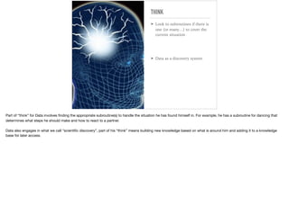 THINK
➤ Look to subroutines if there is
one (or many…) to cover the
current situation
➤ Data as a discovery system
Part of “think” for Data involves ﬁnding the appropriate subroutine(s) to handle the situation he has found himself in. For example, he has a subroutine for dancing that
determines what steps he should make and how to react to a partner. 

Data also engages in what we call “scientiﬁc discovery”, part of his “think” means building new knowledge based on what is around him and adding it to a knowledge
base for later access.
 