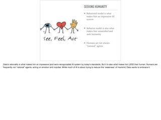 SEEKING HUMANITY
➤ Behavioral model is what
makes him an impressive AI
system
➤ Behavior model is also what
makes him unsatisﬁed and
seek humanity
➤ Humans are not always
“rational” agents
Data’s rationality is what makes him an impressive (and semi-recognizable) AI system by today’s standards. But it is also what makes him LESS than human. Humans are
frequently not “rational” agents, acting on emotion and impulse. While much of AI is about trying to reduce this ‘weakness’ of mankind, Data wants to embrace it.
 