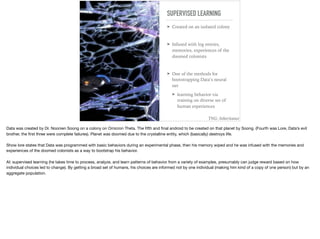 SUPERVISED LEARNING
➤ Created on an isolated colony
➤ Infused with log entries,
memories, experiences of the
doomed colonists
➤ One of the methods for
bootstrapping Data’s neural
net
➤ learning behavior via
training on diverse set of
human experiences
TNG: Inheritance
Data was created by Dr. Noonien Soong on a colony on Omicron Theta. The ﬁfth and ﬁnal android to be created on that planet by Soong. (Fourth was Lore, Data’s evil
brother, the ﬁrst three were complete failures). Planet was doomed due to the crystalline entity, which (basically) destroys life.

Show lore states that Data was programmed with basic behaviors during an experimental phase, then his memory wiped and he was infused with the memories and
experiences of the doomed colonists as a way to bootstrap his behavior.

AI: supervised learning (he takes time to process, analyze, and learn patterns of behavior from a variety of examples, presumably can judge reward based on how
individual choices led to change). By getting a broad set of humans, his choices are informed not by one individual (making him kind of a copy of one person) but by an
aggregate population.
 