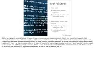 CUSTOM PROGRAMMING
➤ Hand-coded:
➤ motor control, sensory
processing
➤ “modesty” subroutine (and,
presumably, others)
➤ Weaknesses of learning from
example
➤ Need broad range of positive
and negative cases
➤ Handling conﬂicts and
exceptions
TNG: Inheritance
But, the learning algorithms were not enough. He has hand-coded motor control and sensory processing (both of which move beyond human capability, this is
presumably basically like ﬁrmware or drivers). Interesting part is that he needed to be programmed with subroutines for societally acceptable behavior (e.g. ‘modesty’).
Comes back to what he was capable of learning from the data, as well as theories of embodiment. Presumably he saw only positive examples of people wearing clothes
in public, which means a) he may not have even pulled out the feature of ‘wears clothes’ as something to care about, and b) even if he did, he wouldn’t have seen enough
negative cases to learn that there is a societal rule in place. But also a matter of embodiment: even if he DID learn that humans wear clothes outside, it was reasonable
for him to make other assumptions — they suﬀer from the elements, he does not; they feel shame, he does not.
 