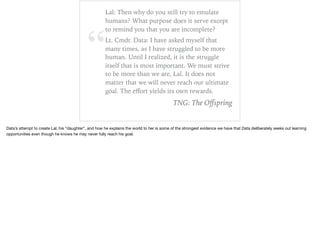 “
Lal: Then why do you still try to emulate
humans? What purpose does it serve except
to remind you that you are incomplete?
Lt. Cmdr. Data: I have asked myself that
many times, as I have struggled to be more
human. Until I realized, it is the struggle
itself that is most important. We must strive
to be more than we are, Lal. It does not
matter that we will never reach our ultimate
goal. The eﬀort yields its own rewards.
TNG: The Oﬀspring
Data’s attempt to create Lal, his “daughter”, and how he explains the world to her is some of the strongest evidence we have that Data deliberately seeks out learning
opportunities even though he knows he may never fully reach his goal.
 