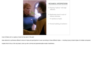 MECHANICAL INTERPRETATION
➤ Painting “replicas” with high
eﬃciency
➤ Replicating music in style of
famous musicians
➤ Synthesis of styles
➤ Formal modeling of aesthetics
most of Data’s art is a replica of what he has seen in the past

does attempt to synthesize diﬀerent notions of style and paint/perform music according to those diﬀerent styles — including trying to blend styles of multiple composers

implies that he has, at the very least, come up with a formal and parametrizable model of aesthetics
 