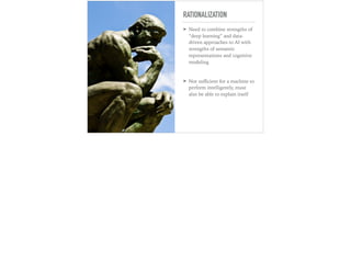 RATIONALIZATION
➤ Need to combine strengths of
“deep learning” and data-
driven approaches to AI with
strengths of semantic
representations and cognitive
modeling
➤ Not suﬃcient for a machine to
perform intelligently, must
also be able to explain itself
 