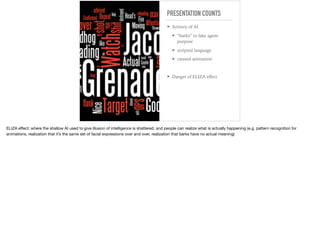 PRESENTATION COUNTS
➤ Artistry of AI
➤ “barks” to fake agent
purpose
➤ scripted language
➤ canned animation
➤ Danger of ELIZA eﬀect
ELIZA eﬀect: where the shallow AI used to give illusion of intelligence is shattered, and people can realize what is actually happening (e.g. pattern recognition for
animations, realization that it’s the same set of facial expressions over and over, realization that barks have no actual meaning)
 