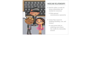 MODELING RELATIONSHIPS
➤ Need for ability to model AI-
human relationships and
methods for interaction
➤ Robot gestural
communication, expressivity
➤ Comme il Faut system for
modeling friendship, trust, and
romance
➤ social actions built on
underlying micro-theory
that modify the relationship
network
 