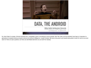 DATA, THE ANDROID
Gillian Smith, Northeastern University
Assistant Professor, Art+Design/Computer Science
e: gi.smith@neu.edu tw: @gillianmsmith
So, that’s Data! A complex, ﬁctional individual who, nonetheless, gives us something to strive towards. Star Trek, Data, and the Holodeck have been an inspiration to
generations of people entering computer science and artiﬁcial intelligence—myself included. We have a long way to go towards being able to build him (and do we even
want to? that’s an open question), but there are identiﬁable elements we can build from already.
 