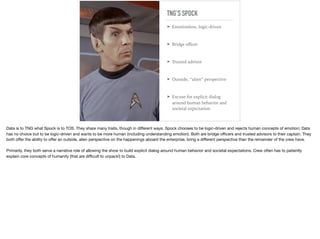 TNG’S SPOCK
➤ Emotionless, logic-driven
➤ Bridge oﬃcer
➤ Trusted advisor
➤ Outside, “alien” perspective
➤ Excuse for explicit dialog
around human behavior and
societal expectation
Data is to TNG what Spock is to TOS. They share many traits, though in diﬀerent ways. Spock chooses to be logic-driven and rejects human concepts of emotion; Data
has no choice but to be logic-driven and wants to be more human (including understanding emotion). Both are bridge oﬃcers and trusted advisors to their captain. They
both oﬀer the ability to oﬀer an outside, alien perspective on the happenings aboard the enterprise, bring a diﬀerent perspective than the remainder of the crew have.

Primarily, they both serve a narrative role of allowing the show to build explicit dialog around human behavior and societal expectations. Crew often has to patiently
explain core concepts of humanity (that are diﬃcult to unpack!) to Data.
 