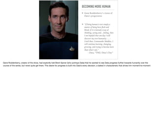 BECOMING MORE HUMAN
➤ Gene Roddenberry’s vision of
Data’s progression
➤ “If being human is not simply a
matter of being born ﬂesh and
blood, if it is instead a way of
thinking, acting and... feeling, then
I am hopeful that one day I will
discover my own humanity. -... -
Until then, Commander Maddox, I
will continue learning, changing,
growing, and trying to become more
than what I am.” 
- Data, “TNG: Data’s Day”
Gene Roddenberry, creator of the show, had explicitly told Brent Spiner (who portrays Data) that he wanted to see Data progress further towards humanity over the
course of the series, but never quite get there. This desire for progress is built into Data’s every decision, a baked in characteristic that drives him moment-to-moment
 