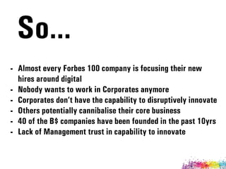 - Almost every Forbes 100 company is focusing their new
hires around digital
- Nobody wants to work in Corporates anymore
- Corporates don’t have the capability to disruptively innovate
- Others potentially cannibalise their core business
- 40 of the B$ companies have been founded in the past 10yrs
- Lack of Management trust in capability to innovate
So…
 