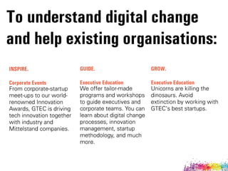 To understand digital change 
and help existing organisations:
INSPIRE.
Corporate Events
From corporate-startup
meet-ups to our world-
renowned Innovation
Awards, GTEC is driving
tech innovation together
with industry and
Mittelstand companies.
GUIDE.
Executive Education
We offer tailor-made
programs and workshops
to guide executives and
corporate teams. You can
learn about digital change
processes, innovation
management, startup
methodology, and much
more.
GROW.
Executive Education
Unicorns are killing the
dinosaurs. Avoid
extinction by working with
GTECÊs best startups.
 